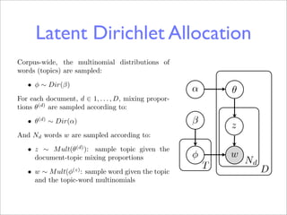 Latent Dirichlet Allocation LDA
                             Grifﬁths
Corpus-wide, the multinomial distributions of
words (topics) are sampled:
   • φ ∼ Dir(β)
                                                      α       θ
For each document, d ∈ 1, . . . , D, mixing propor-
tions θ(d) are sampled according to:

   • θ(d) ∼ Dir(α)                                    β       z
And Nd words w are sampled according to:
   • z ∼ M ult(θ(d) ): sample topic given the
     document-topic mixing proportions                φ       w
                                                                  Nd
                  (z)
                                                          T            D
   • w ∼ M ult(φ : sample word given the topic
     and the topic-word multinomials
 
