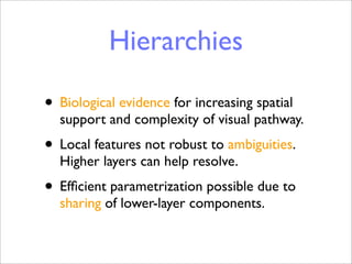 Hierarchies

• Biological evidence for increasing spatial
  support and complexity of visual pathway.
• Local features not robust to ambiguities.
  Higher layers can help resolve.
• Efﬁcient parametrization possible due to
  sharing of lower-layer components.
 