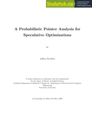 A Probabilistic Pointer Analysis for
Speculative Optimizations
by
Jeffrey Da Silva
A thesis submitted in conformity with the requirements
for the degree of Master of Applied Science
Graduate Department of Edward S. Rogers Sr. Department of Electrical and Computer
Engineering
University of Toronto
c Copyright by Jeffrey Da Silva, 2006
 