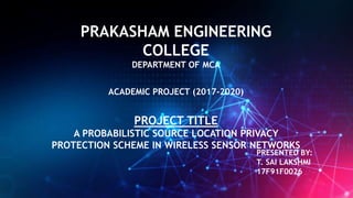 PRAKASHAM ENGINEERING
COLLEGE
DEPARTMENT OF MCA
ACADEMIC PROJECT (2017-2020)
PROJECT TITLE
A PROBABILISTIC SOURCE LOCATION PRIVACY
PROTECTION SCHEME IN WIRELESS SENSOR NETWORKS
PRESENTED BY:
T. SAI LAKSHMI
17F91F0026
 