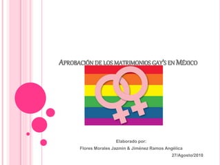 APROBACIÓN DE LOS MATRIMONIOS GAY’S EN MÉXICO
Elaborado por:
Flores Morales Jazmin & Jiménez Ramos Angélica
27/Agosto/2010
 