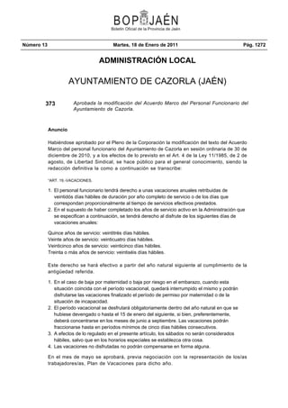 Número 13 Martes, 18 de Enero de 2011 Pág. 1272
ADMINISTRACIÓN LOCAL
AYUNTAMIENTO DE CAZORLA (JAÉN)
373 Aprobada la modificación del Acuerdo Marco del Personal Funcionario del
Ayuntamiento de Cazorla.
Anuncio
Habiéndose aprobado por el Pleno de la Corporación la modificación del texto del Acuerdo
Marco del personal funcionario del Ayuntamiento de Cazorla en sesión ordinaria de 30 de
diciembre de 2010, y a los efectos de lo previsto en el Art. 4 de la Ley 11/1985, de 2 de
agosto, de Libertad Sindical, se hace público para el general conocimiento, siendo la
redacción definitiva la como a continuación se transcribe:
“ART. 19.-VACACIONES.
El personal funcionario tendrá derecho a unas vacaciones anuales retribuidas de1.
veintidós días hábiles de duración por año completo de servicio o de los días que
correspondan proporcionalmente al tiempo de servicios efectivos prestados.
En el supuesto de haber completado los años de servicio activo en la Administración que2.
se especifican a continuación, se tendrá derecho al disfrute de los siguientes días de
vacaciones anuales:
Quince años de servicio: veintitrés días hábiles.
Veinte años de servicio: veinticuatro días hábiles.
Veinticinco años de servicio: veinticinco días hábiles.
Treinta o más años de servicio: veintiséis días hábiles.
Este derecho se hará efectivo a partir del año natural siguiente al cumplimiento de la
antigüedad referida.
En el caso de baja por maternidad o baja por riesgo en el embarazo, cuando esta1.
situación coincida con el período vacacional, quedará interrumpido el mismo y podrán
disfrutarse las vacaciones finalizado el período de permiso por maternidad o de la
situación de incapacidad.
El período vacacional se desfrutará obligatoriamente dentro del año natural en que se2.
hubiese devengado o hasta el 15 de enero del siguiente, si bien, preferentemente,
deberá concentrarse en los meses de junio a septiembre. Las vacaciones podrán
fraccionarse hasta en períodos mínimos de cinco días hábiles consecutivos.
A efectos de lo regulado en el presente artículo, los sábados no serán considerados3.
hábiles, salvo que en los horarios especiales se establezca otra cosa.
Las vacaciones no disfrutadas no podrán compensarse en forma alguna.4.
En el mes de mayo se aprobará, previa negociación con la representación de los/as
trabajadores/as, Plan de Vacaciones para dicho año.
 