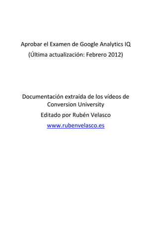 Aprobar el Examen de Google Analytics IQ
  (Última actualización: Febrero 2012)




Documentación extraída de los vídeos de
       Conversion University
       Editado por Rubén Velasco
         www.rubenvelasco.es
 