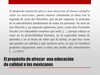 El propósito de ofrecer una educación
de calidad a los mexicanos
El propósito central de ofrecer una educación de buena calidad a
todos los mexicanos, parece situarse claramente en línea con la
segunda de estas dos filosofías, que da por supuesto el principio
de la educabilidad fundamental de todas las personas. Se trata de
una filosofía y un supuesto optimistas; pero, como dice Fernando
Savater, los educadores tenemos que serlo, […] porque educar es
creer en la perfectibilidad humana, en la capacidad innata de
aprender y en el deseo de saber qué la anima, en que hay cosas
que pueden ser sabidas y que merecen serlo, en que los hombres
podemos mejorarnos unos a otros por medio del conocimiento
[…] (1997).
 