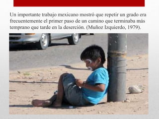 Un importante trabajo mexicano mostró que repetir un grado era
frecuentemente el primer paso de un camino que terminaba más
temprano que tarde en la deserción. (Muñoz Izquierdo, 1979).
 