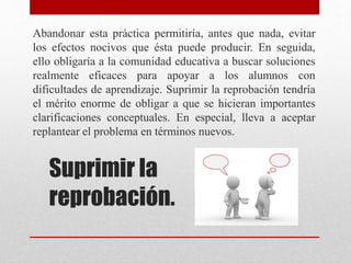 Suprimir la
reprobación.
Abandonar esta práctica permitiría, antes que nada, evitar
los efectos nocivos que ésta puede producir. En seguida,
ello obligaría a la comunidad educativa a buscar soluciones
realmente eficaces para apoyar a los alumnos con
dificultades de aprendizaje. Suprimir la reprobación tendría
el mérito enorme de obligar a que se hicieran importantes
clarificaciones conceptuales. En especial, lleva a aceptar
replantear el problema en términos nuevos.
 