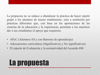 La propuesta
La propuesta no se reduce a abandonar la práctica de hacer repetir
grado a los alumnos de menor rendimiento, sino a sustituirla por
prácticas diferentes que, con base en las aportaciones de las
ciencias de la educación y la experiencia, permitan a los maestros
dar a sus estudiantes el apoyo que requieren.
• APyC (Alumnos AS y con Barreras de aprendizaje)
• Adecuaciones curriculares (Significativas y No significativas)
• El reporte de Evaluación y la normatividad del Acuerdo 696
 