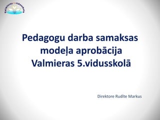 Pedagogu darba samaksas
modeļa aprobācija
Valmieras 5.vidusskolā
Direktore Rudīte Markus
 