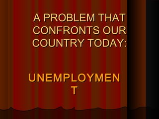 A PROBLEM THATA PROBLEM THAT
CONFRONTS OURCONFRONTS OUR
COUNTRY TODAY:COUNTRY TODAY:
UNEMPLOYMENUNEMPLOYMEN
TT
 