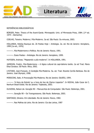 Literatura
REFERÊNCIAS BIBLIOGRÁFICAS
BÜRGER, Peter. Theory of the Avant-Garde. Minneapolis: Univ. of Minnesota Press, 1984. [1ª ed.
1974 – Alemanha]
COELHO, Teixeira. Moderno / Pós-Moderno. 3a ed. São Paulo: Ilu-minuras, 2003.
HOLLANDA, Heloísa Buarque de. 26 Poetas Hoje – Antologia. 2a. ed. Rio de Janeiro: Aeroplano,
1999 [1a ed., 1976]
––––––. Pós-Modernismo e Política. Rio de Janeiro: Rocco, 1991.
––––––. Esses Poetas – Antologia. Rio de Janeiro: Aeroplano, 1999.
HUYSSEN, Andreas. “Mapeando o pós-moderno”. In HOLLANDA, 1991.
JAMESON, Fredric. Pós-Modernismo – A lógica cultural do capi-talismo tardio. 2a ed Trad. Maria
Elisa Cevasco. Sã Paulo: Ática, 2002.
LYOTARD, Jean-François. A Condição Pós-Moderna. 5a. ed. Trad. Ricardo Corrêa Barbosa. Rio de
Janeiro: José Olympio, 1998.
MORICONI, Italo. A Provocação Pós-Moderna. Rio de Janeiro: EdUERJ, 1994.
––––––. ‘A Hora da Estrela’ ou a hora do lixo de Clarice Lispector”. In ROCHA, João Cezar de C.
Nenhum Brasil Existe. Rio de Janeiro: Topbooks, 2003.
OLIVEIRA, Nelson de. Geração 90 – Manuscritos de Computador. São Paulo: Boitempo, 2001.
––––––. Geração 90 – Os Transgressores. São Paulo: Boitempo, 2003.
SANTIAGO, Silviano. Em Liberdade. Rio de Janeiro: Rocco, 1982.
––––––. Nas Malhas da Letra. Rio de Janeiro: Cia das Letras, 1987

10

 
