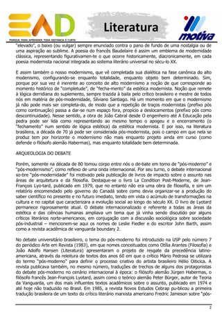 Literatura
“elevado”, o baixo (ou vulgar) sempre enunciado contra o pano de fundo de uma nostalgia ou de
uma aspiração ao sublime. A poesia do francês Baudelaire é assim um emblema de modernidade
clássica, representando figurativamen-te o que ocorre historicamente, diacronicamente, em cada
poesia modernista nacional integrada ao sistema literário universal no sécu-lo XX.
E assim também o nosso modernismo, que vê completada sua dialética na fase canônica do alto
modenismo, configurando-se enquanto totalidade, enquanto objeto bem determinado. Sim,
porque por sua vez é inerente ao conceito de alto modernismo a noção de que corresponde ao
momento histórico de “completude”, de “fecha-mento” da estética modernista. Noção que remete
à lógica derridiana do suplemento, sempre trazida à baila pelo crítico brasileiro e mestre de todos
nós em matéria de pós-modernidade, Silviano Santiago. Há um momento em que o modernismo
já não pode mais ser completa-do, de modo que a repetição de traços modernistas (prefixo pós
como continuação) passa a dar-se num espaço fora, propício a deslocamentos (prefixo pós como
descontinuidade). Nesse sentido, a obra de João Cabral desde O engenheiro até A Educação pela
pedra pode ser lida como representando ao mesmo tempo o apogeu e o encerramento (o
“fechamento” num sentido de lógica estética) da estética modernista. E por isso, na literatura
brasileira, a década de 70 já pode ser considerada pós-modernista, pois o campo em que nela se
produz tem por horizonte o modernismo não mais enquanto projeto ainda em curso (como
defende o filósofo alemão Habermas), mas enquanto totalidade bem determinada.
ARQUEOLOGIA DO DEBATE
Porém, somente na década de 80 tomou corpo entre nós o de-bate em torno de “pós-moderno” e
“pós-modernismo”, como reflexo de uma onda internacional. Por seu turno, o debate internacional
so-bre “pós-modernidade” foi motivado pela publicação de livros de impacto sobre o assunto nas
áreas de arquitetura e da filosofia. Destaque-se o livro La Condition Post-Moderne, de JeanFrançois Lyo-tard, publicado em 1979, que no entanto não era uma obra de filosofia, e sim um
relatório encomendado pelo governo do Canadá sobre como devia organizar-se a produção do
saber científico no presente e no futuro imediato, tendo em vista o acúmulo de transformações na
cultura e no capital que caracterizara a evolução social ao longo do século XX. O livro de Lyotard
permanece rigorosamente atual. O debate internacionalizado e referente a todas as áreas da
estética e das ciências humanas ampliava um tema que já vinha sendo discutido por alguns
críticos literários norte-americanos, em conjugação com a discussão sociológica sobre sociedade
pós-industrial – mencionem-se aqui os nomes de Leslie Fiedler e do escritor John Barth, assim
como a revista acadêmica de vanguarda boundary 2.
No debate universitário brasileiro, o tema do pós-moderno foi introduzido na USP pelo número 7
do periódico Arte em Revista (1983), em que nomes conceituados como Otília Arantes (Filosofia) e
João Adolfo Hansen (Literatura) apresentaram o projeto de resgate da precedência latinoamericana, através da releitura de textos dos anos 60 em que o crítico Mário Pedrosa se utilizara
do termo “pós-moderno” para definir o processo criativo do artista brasileiro Hélio Oiticica. A
revista publicava também, no mesmo número, traduções de trechos de alguns dos protagonistas
do debate pós-moderno no cenário internacional à época: o filósofo alemão Jürgen Habermas, o
filósofo francês Jean-François Lyotard, assim como o teórico alemão Peter Bürger, autor de Teoria
da Vanguarda, um dos mais influentes textos acadêmicos sobre o assunto, publicado em 1974 e
até hoje não traduzido no Brasil. Em 1985, a revista Novos Estudos Cebrap pu-blicou a primeira
tradução brasileira de um texto do crítico literário marxista americano Fredric Jameson sobre “pós2

 