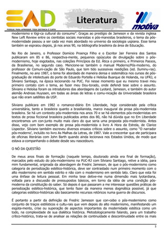 Literatura
modernismo e lógi-ca cultural do consumo”. Graças ao prestígio de Jameson e da revista inglesa
New Left Review entre os cientistas sociais marxistas e pós-marxistas brasileiros, o tema da pósmodernidade passou a ser cada vez mais abordado no universo da sociologia uspiana. Esse tema
também se espraiou depois, já nos anos 90, na bibliografia brasileira da área de Educação.
No Rio de Janeiro, o Professor Domício Proença Filho e o Escritor Jair Ferreira dos Santos
publicaram em 85 e 86, respectiva-mente, pequenos opúsculos de divulgação sobre o pósmodernismo, hoje esgotados, nas coleções Princípios da Ed. Ática o primeiro, e Primeiros Passos,
da Brasiliense, no segundo caso. Mencione-se também o manual Moderno/Pós-moderno, do
professor de Comuni-cação de São Paulo, que tem tido sucessivas reedições (ed. Iluminu-ras).
Finalmente, no ano 1987, o tema foi abordado de maneira densa e sistemática nos cursos de pósgraduação de intelectuais do porte de Eduardo Portella e Heloísa Buarque de Holanda, na UFRJ, e
Silviano Santiago, na época lecionando na PUC. Foi nesse momento que eu mesmo travei meu
primeiro contato com o tema, ao fazer meu Dou-torado, onde defendi tese sobre o assunto.
Silviano e Heloísa foram os introdutores das abordagens de Lyotard, Jameson, e também do autor
alemão Andreas Huyssen, em todas as áreas de letras e comu-nicação da Universidade brasileira
que não eram satélites da USP.
Silviano publicara em 1982 o romance-diário Em Liberdade, hoje considerado pela crítica
universitária, tanto a brasileira quanto a brasilianista, marco inaugural da prosa pós-modernista
brasileira. Se há um contexto pós-modernista nos anos 70 e se há elementos pós-modernistas em
textos de prosa ficcional brasileira publicados antes dos 80, não há dúvida que no Em Liberdade
encontramos um con-junto muito mais claro do que seria uma proposta pós-modernista. Antes
disso, vejo com bom exemplo de prosa pós-modernista o livro A Hora da Estrela, de Clarice
Lispector. Silviano também escreveu diversos ensaios críticos sobre o assunto, como “O narrador
pós-moderno’, incluído no livro As Malhas da Letras, de 1987. Vale a-crescentar que ele participara
de oficinas literárias com John Barth quando ainda lecionava nos Estados Unidos, de modo que
estava a-companhando o debate desde seu nascedouro.
O NÓ DA QUESTÃO
De meus anos finais de formação (naquele tempo, doutorado ainda era final de formação),
marcados pelo estudo do pós-modernismo na PUC-RJ com Silviano Santiago, retive a idéia, para
mim fundamental, originada da abordagem de Fredric Jameson, de que o pós-modernismo como
categoria de periodização estético-histórica, deve ser contrastado num primeiro momento com o
alto modernismo em sentido estrito e não com o modernismo em sentido lato. Claro que esta foi
uma ênfase de leitura pessoal. Em minha tese detive-me numa dimensão mais lyotardiana,
voltada para a discussão de pressupostos básicos, em torno da idéia de uma condição pósmoderna da constituição do saber. Só depois é que passaram a me interessar questões práticas de
periodização estético-histórica, que tento fazer da maneira menos dogmática possível, já que
categorias estético-históricas são basicamente recursos retóricos numa guerra de discursos.
É portanto a partir da definição de Fredric Jameson que con-cebo o pós-modernismo como
conjunto de traços estilísticos e cultu-rais que vem depois do alto modernismo, manifestando um
esgota-mento, crise ou superação de aspectos importantes da modernidade estética como um
todo, na complexidade de sua dialética histórica. Metodologicamente falando, para um trabalho
crítico-histórico, trata-se de analisar as relações de continuidade e descontinuidade entre os mais
3

 