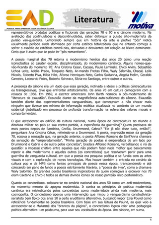 Literatura
representativos produtos poéticos e ficcionais das gerações 70 e 90 e o cânone moderno. Na
avaliação das continuidades e descontinuidades, saber distinguir a pulsão alto-modernista da
pulsão van-guardista. Lembrando sempre que em história da arte o prefixo “pós” indica
usualmente período ainda dominado por certa estética totalizadora que no entanto começa a
sofrer o assédio de estéticas contrá-rias, derivadas e desviantes em relação ao léxico dominante.
Creio que é assim que se pode ler “pós-romantismo”.
A poesia marginal dos 70 retoma o modernismo heróico dos anos 20 como uma reação
iconoclástica ao caráter escolar, disciplinarizado, do modernismo canônico. Alguns nomes-quevão-ficando do momento 70: Ana Cristina Cesar, Cacaso, Paulo Leminski, Chico Alvim, Sebastião
Uchoa Leite, Adelia Prado, Torquato Neto, Ar-mando Freitas Filho, Waly Salomão, Chacal, Leila
Micolis, Roberto Piva, Hilda Hilst, Afonso Henriques Neto, Carlos Saldanha, Angela Melim, Geraldo
Carneiro, Leonardo Fróes, Roberto Schwarz, Silvia-no Santiago, entre outros e outras.
A presença do cânone era um dado que essa geração, inclinada a ideais e práticas contraculturais
ou transgressivas, teve que enfrentar artisticamente. Os anos 70 em cultura começaram com a
ressaca de 1968. Em 1969, o escritor americano John Barth nomeou o pós-modernismo de
“literatura da exaustão”. Exaustão diante da magnificência auto-suficiente do cânone. Exaustão
também diante dos experimentalismos vanguardistas, que começavam a não chocar mais
ninguém que tivesse um mínimo de informação estética atualizada no contexto de um mundo
ocidental globalizado em processo de profunda transformação na esfera dos valores morais e
comportamentais.
O que acrescentar ao edifício da cultura nacional, numa época de contracultura no mundo e
ditadura militar no país (e sua contra-partida, a experiência da guerrilha)? Quem precisava de
mais poetas depois de Bandeira, Cecília, Drummond, Cabral? “Ele já não disse tudo, então?”,
perguntava Ana Cristina César, referindo-se a Drummond. A poeta, expressão maior da geração
70, ecoava a sensação que, na geração anterior, o poeta Affonso Romano de Sant’Anna chamara
de sensação de “emparedamento”. “Minha geração de poetas é emparedada de um lado por
Drummond e Cabral e de outro pelos concretos”, bradara Affonso Romano, verbalizando o nó da
questão: o impasse criativo entre aqueles que não podiam fazer nada melhor que basicamente
repetir o alto modernismo e aqueles outros (os concretistas) que resolveram partir para uma
guerrilha de vanguarda cultural, em que a poesia era pesquisa poética e se fundia com as artes
visuais e com a exploração de novas tecnologias. Mas houve também a entrada no cenário da
cultura pop e da MPB como fontes principais de poesia nessa época, transcendendo e até
colocando em pano de fundo a poesia estritamente literária, a “poesia de livro”, como a chamava
Waly Salomão. Os grandes poetas brasileiros inspiradores de quem começava a escrever nos 70
eram Caetano e Chico e todos os demais divinos ícones de nosso panteão lírico-performático.
Quanto ao concretismo, colocara-se no cenário nacional dos anos 50 como um anti-modernismo,
no momento mesmo do apogeu modernista. Ir contra os princípios da poética modernista
canônica era reivindicando pelos concretistas como modernidade ainda mais moderna, mais
cosmopolita. O concretismo operou uma intervenção que mixou o vanguardismo construtivistaserialista bem típico dos anos 50 a certo eruditismo alternativo, buscando impor Ezra Pound como
referência fundamental na poesia brasileira. Com base em sua leitura de Pound, ao qual veio a
acrescentar-se o Mallarmé dos “brancos da página”, o concretismo logrou criar uma pedagogia
poética alternativa: um paideuma, para usar seu vocabulário da época. Um cânone, em suma.
4

 