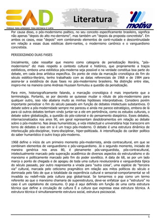 Literatura
Por causa disso, o pós-modernismo poético, no seu conceito especificamente brasileiro, significa
não apenas “depois do alto mo-dernismo”, mas também um “depois da proposta concretista”. Em
ambos os casos, esse “depois” vem combinando elementos de conti-nuidade e descontinuidade
em relação a essas duas estéticas domi-nantes, o modernismo canônico e o vanguardismo
concretista.
PERIODIZANDO DUAS FASES
Inicialmente, cabe ressaltar que mesmo como categoria de periodização literária, “pósmodernismo” diz mais respeito a contexto cultural e histórico, que propriamente a traços
estilísticos, embora uma estilística pós-moderna seja possível e na verdade constitua boa parte do
debate, em cada área artística específica. Do ponto de vista da marcação cronológica do fim do
século estético-literário, tenho trabalhado com as datas referenciais de 1968 e de 1984 para
assina-lar a existência de duas fases no pós-modernismo brasileiro. Na distinção entre elas,
inspiro-me na maneira como Andreas Huyssen formulou a questão da periodização.
Para mim, historiograficamente falando, a marcação cronológica é mais importante que a
terminologia. Portanto, se por decreto se quisesse mudar o rótulo de pós-modernismo para
qualquer outro, isso não abalaria muito as minhas hipóteses interpretativas. Considero porém
importante periodizar o fim do século passado em função de debates intelectuais substantivos. O
debate sobre a pós-modernidade sempre me pareceu e ainda me parece estratégico, embora de lá
para cá outros debates tenham vindo juntar-se a ele em pertinência, como os estudos culturais, o
debate sobre globalização, a questão do pós-colonial e do pensamento diaspórico. Esses debates,
internacionalizados nos anos 90, em geral representam desdobramentos em relação ao debate
sobre o pós-moderno. Nas áreas humanísticas, a vida intelectual e universitária hoje transcorre em
torno de debates e isso em si é um traço pós-moderno. O debate é uma estrutura dinâmica de
interlocução pós-disciplinar, trans-disciplinar, hiper-politizada. A intensificação do caráter político
do saber humanístico é outro traço pós-moderno.
1968 define o início de um primeiro momento pós-modernista, ainda contracultural, em que se
combinam elementos de vanguardismo e pós-vanguardismo. Já o segundo momento, iniciado de
maneira genérica nos anos 80, é plenamente pós-vanguardista, pós-contracultural,
intelectualmente marcado pela superação acadêmica de diversos aspectos do estruturalismo e do
marxismo e politicamente marcado pelo fim do poder soviético. A data de 68, se por um lado
marca o ponto de chegada e de apogeu de toda uma cultura revolucionária e vanguardista típica
do século passado, por outro reapresenta a virada para “outra coisa”, uma espécie de “terceira
via” cultural, marcada pelo ceticismo pragmático em relação aos mitos políticos do século e
dominada pelo fato de que a totalidade da experiência cultural e sensorial-comportamental se vê
invadida ou redefi-nida pela cultura pop global-local. Se tomarmos o pop como um termo
referente ao que o marxismo chamaria de superestrutura, deve-se enfatizar que a “estrutura” no
caso é um capitalismo de consumo. O pop é aqui definido em função de uma certa estrutura
técnica que define a circulação de cultura É a cultura que expressa essa estrutura técnica. A
estrutura técnica é simultaneamente estrutura social, estrutura psicosocial.

5

 