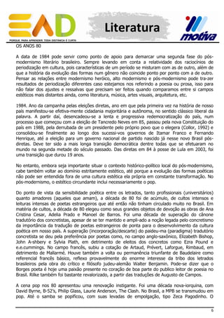 Literatura
OS ANOS 80
A data de 1984 pode servir como ponto de apoio para demarcar uma segunda fase do pósmodernismo literário brasileiro. Sempre levando em conta a relatividade dos raciocínios de
periodização em cultura, pois características de um período se misturam com as de outro, além de
que a história da evolução das formas num gênero não coincide ponto por ponto com a de outro.
Pensar as relações entre modernismo heróico, alto modernismo e pós-modernismo pode tra-zer
resultados de periodização diferentes caso estejamos nos referindo a poesia ou prosa, isso para
não falar dos ajustes e ressalvas que precisam ser feitos quando comparamos entre si campos
estéticos mais distantes ainda, como literatura, música, artes visuais, arquitetura, etc.
1984. Ano da campanha pelas eleições diretas, ano em que pela primeira vez na história de nosso
país manifestou-se efetiva-mente cidadania majoritária e autônoma, no sentido clássico liberal da
palavra. A partir daí, desencadeou-se a lenta e progressiva redemocratização do país, num
processo que começou com a eleição de Tancredo Neves em 85, passou pela nova Constituição do
país em 1988, pela derrubada de um presidente pelo próprio povo que o elegera (Collor, 1992) e
consolidou-se finalmente ao longo dos sucessi-vos governos de Itamar Franco e Fernando
Henrique, até a eleição para um governo nacional de partido nascido já nesse novo Brasil pósdiretas. Deve ter sido a mais longa transição democrática dentre todas que se efetuaram no
mundo na segunda metade do século passado. Das diretas em 84 à posse de Lula em 2003, foi
uma transição que durou 19 anos.
No entanto, embora seja importante situar o contexto histórico-político local do pós-modernismo,
cabe também voltar ao domínio estritamente estético, até porque a evolução das formas poéticas
não pode ser entendida fora de uma cultura estética ela própria em constante transformação. No
pós-modernismo, o estético circundante inclui necessariamente o pop.
Do ponto de vista da sensibilidade poética entre os letrados, tanto profissionais (universitários)
quanto amadores (aqueles que amam), a década de 80 foi de acúmulo, de cultos intensos e
leituras intensas de poetas estrangeiros que até então não tinham circulado muito no Brasil. Em
matéria de cultos, a década de 80 elegeu como seus grandes objetos de devoção as obras de Ana
Cristina Cesar, Adelia Prado e Manoel de Barros. Foi uma década de superação do cânone
tradutório dos concretistas, apesar de se ter mantido e ampli-ado a noção legada pelo concretismo
da importância da tradução de poetas estrangeiros de ponta para o desenvolvimento da cultura
poética em nosso país. A superação (incorporação/descarte) do paideu-ma (paradigma) tradutório
concretista se deu pela preferência por poetas como, no campo anglo-saxônico, Elizabeth Bishop,
John A-shbery e Sylvia Plath, em detrimento de eleitos dos concretos como Ezra Pound e
e.e.cummings. No campo francês, subiu a cotação de Artaud, Prévert, Laforgue, Rimbaud, em
detrimento de Mallarmé. Houve também a volta ou permanência triunfante de Baudelaire como
referencial francês básico, reflexo provavelmente do enorme interesse da tribo dos letrados
brasileiros pela obra do crítico e filósofo judeu-alemão Walter Benjamin. Pode-se dizer que o
Borges poeta é hoje uma paixão presente no coração de boa parte do publico leitor de poesia no
Brasil. Rilke também foi bastante revalorizado, a partir das traduções de Augusto de Campos.
A cena pop nos 80 apresentou uma renovação instigante. Foi uma década nova-iorquina, com
David Byrne, B-52’s, Philip Glass, Laurie Anderson, The Clash. No Brasil, a MPB se transmudou em
pop. Até o samba se popificou, com suas levadas de empolgação, tipo Zeca Pagodinho. O
6

 