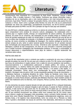 Literatura
acontecimento mais importante foi o surgimento do Rock Brasil. Paralamas, Cazuza e Barão
Vermelho, Titãs e Arnaldo Antunes e Tony Belloto. Fenômeno que atingiu dimensões mega e
substituiu de vez as importações, pois o rock nacional passou a ser mais consumido que o rock
americano. Suas letras “fizeram a cabeça” de gerações inteiras, como antes a alta poesia lírica dos
Caetanos e Chicos. Assim como a geração ainda literária nos anos 50 e 60 viu-se poeticamente
espelhada nas obras dos modernistas, principalmente Drummond, nos 60-70 tivemos gerações
formadas pela poesia da MPB e nos 80 e 90 o portador do fogo foi esse pop rock brasileiro.
Os anos 80 foram a década yuppie que enterrou os valores da contracultura e revalorizou o saber,
agora empacotável como produto de consumo cultural, pedagógico. Da colaboração entre o
universo pop e o registro erudito, emergiu um revigoramento da cultura canônica, dos grandes
clássicos, do prazer de ler romances, das exposições de arte européia antiga ou moderna sob a
forma de grandes espetáculos do saber em escala global. O começar diferente dos anos 80 deu-se
mais na esfera das condições de produção e circulação do poema que na configuração de novas
escritas, de novos universos ou estratégias de linguagem. De maneira análoga ao ocorrido nos
demais campos da arte, tanto no plano nacional quanto internacional, foi um período marcado
pela normalização pós-vanguardista dos circuitos. Entenda-se pela expressão o desprestígio das
ideologias e práticas de tipo transgressivo, em favor de uma renovada e crescente preocupação
com o caráter funcional e pedagógico das manifestações artísticas. O mercado, a universidade, os
museus absorveram o experimentalismo como peça do sistema e capítulo esclarecido das
narrativas sobre cultura.
POETAS DOS ANOS 90
Os anos 80 são importantes como o contexto que explica o surgimento de uma nova e brilhante
geração de poetas nos anos 90. No arco que une e desune os anos 70 e 90, vemos uma trajetória
que levou da contracultura à reação cultural. Com a saída de cena do socialismo real soviético, o
neoconservadorismo e o neoliberalismo polarizaram o debate político. Em cultura, a onda
neoconservadora, e o declínio relativo dos apelos transgressores, favoreceu a aproximação, até
então inédita, entre instituições tradicionais do saber literário, e da poesia a elas ligada, e a
instituição universitária. Temos assim uma reconfiguração do campo institucional cultural
brasileiro. Dia-logam mais de perto a USP, as pós-vanguardas paulistas (viúvas do concretismo...),
a Biblioteca Nacional, a Academia Brasileira de Letras. Poetas do Nordeste como César Leal,
Marcus Acioly, Adriano Espínola, Ruy Espinheira Filho e muitos outros, encontraram espaço de
divulgação na revista Poesia Sempre, publicada pela Biblioteca Nacional. Assim também poetas de
estilo mais tradicional como Ivo Barroso, Ivan Junqueira, Marcos Lucchesi, Bruno Tolentino, Alexei
Bueno.
Um dos elementos da poesia marginal deixado de lado pela geração 90 foi o coloquial desleixado.
A geração 70 escrevia num coloquial chegado à gíria de época. A poesia de Paulo Leminski, por
exemplo, é toda escrita em gíria jovem dos 70. Os poetas dos 90 optam por um coloquial mais
“nobre”, livre da gíria, como vemos em Paulo Henriques Britto e em Antonio Cícero, dois veteranos
dos 70 que somente encontraram seu público nesse novo contexto dos 90. Em outros casos,
ocorre mesmo a opção por linguagens mais preciosistas, como o primeiro Carlito Azevedo e uma
poeta forte como Cláudia Roquette-Pinto. Há linguagens sofisticadamente alegóricas, como em
Horácio Costa, e há registros mais idiossincráticos, como nos versos de Lu Menezes ou Valdo
Mota. É grande a diversidade nas buscas de caminhos mais elaborados, alternativos ao coloquial
7

 