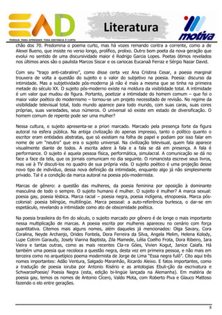 Literatura
chão dos 70. Predomina o poema curto, mas há vozes remando contra a corrente, como a de
Alexei Bueno, que insiste no verso longo, prolífico, prolixo. Outro bom poeta da nova geração que
evolui no sentido de uma discursividade maior é Rodrigo Garcia Lopes. Poetas ótimos revelados
nos últimos anos são o paulista Marcos Siscar e os cariocas Eucanaã Ferraz e Sérgio Nazar David.
Com seu “traço anti-cabralino”, como disse certa vez Ana Cristina Cesar, a poesia marginal
trouxera de volta a questão do sujeito e o valor do subjetivo na poesia. Poesia: discurso da
intimidade. Mas a subjetividade pós-moderna já não é mais a mesma que se tinha na primeira
metade do século XX. O sujeito pós-moderno existe na moldura da visibilidade total. A intimidade
é um valor que mudou de figura. Portanto, poetizar a intimidade do homem comum – que foi o
maior valor poético do modernismo – tornou-se um projeto necessitado de revisão. No regime da
visibilidade televisual total, todo mundo aparece para todo mundo, com suas caras, suas cores
próprias, suas variedades, seus números. O universal só existe em estado de diversificação. O
homem comum de repente pode ser uma mulher?
Nessa cultura, o sujeito apresenta-se a priori marcado. Marcado pela presença forte da figura
autoral na esfera pública. Na antiga civilização do apenas impresso, tanto o político quanto o
escritor eram entidades abstratas, que só existiam na folha de papel e podiam por isso falar em
nome de um “neutro” que era o sujeito universal. Na civilização televisual, quem fala aparece
visualmente diante de todos. A escrita adere à fala e a fala se dá em presença. A fala é
performance. O sujeito é aquela pessoa física, performática, simulacral. A comunicação se dá no
face a face da tela, que os jornais comunicam no dia seguinte. O romancista escreve seus livros,
mas vai à TV discuti-los no quadro de sua própria vida. O sujeito poético é uma projeção desse
novo tipo de indivíduo, dessa nova definição da intimidade, enquanto algo já não simplesmente
privado. Tal é a condição da marca autoral na poesia pós-modernista.
Marcas de gênero: a questão das mulheres, da poesia feminina por oposição à dominante
masculina de todo o sempre. O sujeito humano é mulher. O sujeito é mulher? A marca sexual:
poesia gay, poesia lésbica. Marca racial – poesia negra, poesia indígena, etnopoesia. Marca póscolonial: poesia bilíngüe, multilíngüe. Marca pessoal: a auto-referência burlesca, o dar-se em
espetáculo, revelando a intimidade como ato de obscenidade poética.
Na poesia brasileira do fim do século, o sujeito marcado por gênero é de longe o mais importante
nessa multiplicação de marcas. A poesia escrita por mulheres apareceu no cenário com força
quantitativa. Citemos mais alguns nomes, além daqueles já mencionados: Olga Savary, Cora
Coralina, Neyde Archanjo, Orides Fontela, Dora Ferreira da Silva, Angela Melim, Helena Kolody,
Lupe Cotrim Garaudy, Josely Vianna Baptista, Zila Mamede, Lélia Coelho Frota, Dora Ribeiro, Iara
Vieira e tantas outras, como as mais recentes Cla-ra Góes, Vivien Kogut, Janice Caiafa. Há
também uma poesia que recoloca a questão negra, desta vez em primeira pessoa, e não mais em
terceira como no arquetípico poema modernista de Jorge de Lima “Essa negra fulô”. Cito aqui três
nomes importantes: Adão Ventura, Salgado Maranhão, Ricardo Aleixo. E fatos importantes, como
a tradução de poesia ioruba por Antonio Risério e as antologias Ebuli-ção da escrivatura e
SchwarzePoesie/ Poesia Negra (esta, edição bi-lingüe lançada na Alemanha). Em matéria de
poesia gay, temos os nomes de Antonio Cícero, Valdo Mota, com Roberto Piva e Glauco Mattoso
fazendo o elo entre gerações.

8

 