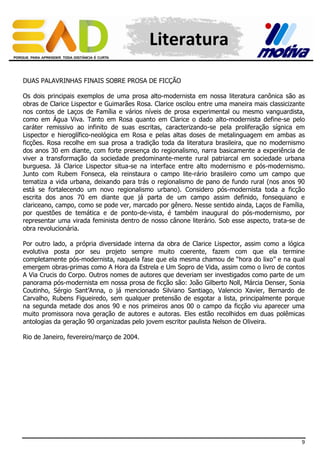 Literatura
DUAS PALAVRINHAS FINAIS SOBRE PROSA DE FICÇÃO
Os dois principais exemplos de uma prosa alto-modernista em nossa literatura canônica são as
obras de Clarice Lispector e Guimarães Rosa. Clarice oscilou entre uma maneira mais classicizante
nos contos de Laços de Família e vários níveis de prosa experimental ou mesmo vanguardista,
como em Água Viva. Tanto em Rosa quanto em Clarice o dado alto-modernista define-se pelo
caráter remissivo ao infinito de suas escritas, caracterizando-se pela proliferação sígnica em
Lispector e hieroglífico-neológica em Rosa e pelas altas doses de metalinguagem em ambas as
ficções. Rosa recolhe em sua prosa a tradição toda da literatura brasileira, que no modernismo
dos anos 30 em diante, com forte presença do regionalismo, narra basicamente a experiência de
viver a transformação da sociedade predominante-mente rural patriarcal em sociedade urbana
burguesa. Já Clarice Lispector situa-se na interface entre alto modernismo e pós-modernismo.
Junto com Rubem Fonseca, ela reinstaura o campo lite-rário brasileiro como um campo que
tematiza a vida urbana, deixando para trás o regionalismo de pano de fundo rural (nos anos 90
está se fortalecendo um novo regionalismo urbano). Considero pós-modernista toda a ficção
escrita dos anos 70 em diante que já parta de um campo assim definido, fonsequiano e
clariceano, campo, como se pode ver, marcado por gênero. Nesse sentido ainda, Laços de Família,
por questões de temática e de ponto-de-vista, é também inaugural do pós-modernismo, por
representar uma virada feminista dentro de nosso cânone literário. Sob esse aspecto, trata-se de
obra revolucionária.
Por outro lado, a própria diversidade interna da obra de Clarice Lispector, assim como a lógica
evolutiva posta por seu projeto sempre muito coerente, fazem com que ela termine
completamente pós-modernista, naquela fase que ela mesma chamou de “hora do lixo” e na qual
emergem obras-primas como A Hora da Estrela e Um Sopro de Vida, assim como o livro de contos
A Via Crucis do Corpo. Outros nomes de autores que deveriam ser investigados como parte de um
panorama pós-modernista em nossa prosa de ficção são: João Gilberto Noll, Márcia Denser, Sonia
Coutinho, Sérgio Sant’Anna, o já mencionado Silviano Santiago, Valencio Xavier, Bernardo de
Carvalho, Rubens Figueiredo, sem qualquer pretensão de esgotar a lista, principalmente porque
na segunda metade dos anos 90 e nos primeiros anos 00 o campo da ficção viu aparecer uma
muito promissora nova geração de autores e autoras. Eles estão recolhidos em duas polêmicas
antologias da geração 90 organizadas pelo jovem escritor paulista Nelson de Oliveira.
Rio de Janeiro, fevereiro/março de 2004.

9

 