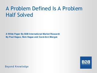 A Problem Defined Is A Problem
Half Solved

A White Paper By B2B International Market Research
By Paul Hague, Nick Hague and Carol-Ann Morgan

 