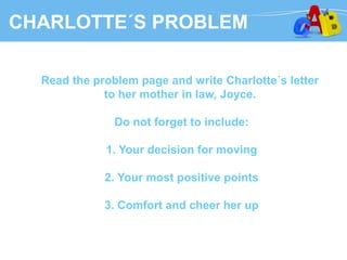 CHARLOTTE´S PROBLEM
Read the problem page and write Charlotte´s letter
to her mother in law, Joyce.
Do not forget to include:
1. Your decision for moving
2. Your most positive points
3. Comfort and cheer her up
 