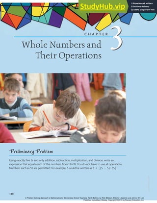 3
Whole Numbers and
Their Operations
C H A P T E R
3
Preliminary Problem
Using exactly five 5s and only addition, subtraction, multiplication, and division, write an
expression that equals each of the numbers from 1 to 10. You do not have to use all operations.
Numbers such as 55 are permitted; for example, 5 could be written as .
5 + 315 - 52 # 554
110
ISBN
0-558-58578-7
A Problem Solving Approach to Mathematics for Elementary School Teachers, Tenth Edition, by Rick Billstein, Shlomo Libeskind, and Johnny W. Lott.
Published by Addison-Wesley. Copyright © 2010 by Pearson Education, Inc.
 