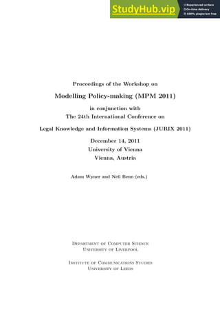 Proceedings of the Workshop on
Modelling Policy-making (MPM 2011)
in conjunction with
The 24th International Conference on
Legal Knowledge and Information Systems (JURIX 2011)
December 14, 2011
University of Vienna
Vienna, Austria
Adam Wyner and Neil Benn (eds.)
Department of Computer Science
University of Liverpool
Institute of Communications Studies
University of Leeds
 