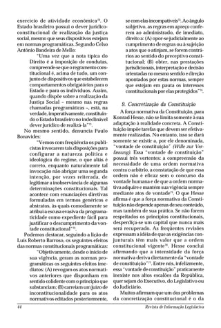 Revista de Informação Legislativa44
exercício de atividade econômica70
. O
Estado brasileiro possui o dever jurídico-
constitucional de realização da justiça
social, mesmo que seus dispositivos estejam
em normas programáticas. Segundo Celso
Antônio Bandeira de Mello:
“Uma vez que a nota típica do
Direito é a imposição de condutas,
compreende-sequeoregramentocons-
titucional é, acima de tudo, um con-
junto de dispositivos que estabelecem
comportamentos obrigatórios para o
Estado e para os indivíduos. Assim,
quando dispõe sobre a realização da
Justiça Social – mesmo nas regras
chamadas programáticas –, está, na
verdade, imperativamente, constituin-
do o Estado brasileiro no indeclinável
dever jurídico de realizá-la”71
.
No mesmo sentido, denuncia Paulo
Bonavides:
“Vemos com freqüência os publi-
cistas invocarem tais disposições para
configurar a natureza política e
ideológica do regime, o que aliás é
correto, enquanto naturalmente tal
invocação não abrigar uma segunda
intenção, por vezes reiterada, de
legitimar a inobservância de algumas
determinações constitucionais. Tal
acontece com enunciações diretivas
formuladas em termos genéricos e
abstratos, às quais comodamente se
atribui a escusa evasiva da programa-
ticidade como expediente fácil para
justificar o descumprimento da von-
tade constitucional”72
.
Podemos destacar, seguindo a lição de
Luís Roberto Barroso, os seguintes efeitos
das normas constitucionais programáticas:
“Objetivamente, desde o início de
sua vigência, geram as normas pro-
gramáticas os seguintes efeitos ime-
diatos: (A) revogam os atos normati-
vos anteriores que disponham em
sentido colidente com o princípio que
substanciam; (B) carreiam um juízo de
inconstitucionalidade para os atos
normativos editados posteriormente,
se com elas incompatíveis73
.Aoângulo
subjetivo, as regras em apreço confe-
rem ao administrado, de imediato,
direito a: (A) opor-se judicialmente ao
cumprimento de regras ou à sujeição
a atos que o atinjam, se forem contrá-
rios ao sentido do preceptivo consti-
tucional; (B) obter, nas prestações
jurisdicionais, interpretação e decisão
orientadasnomesmosentidoedireção
apontados por estas normas, sempre
que estejam em pauta os interesses
constitucionais por elas protegidos”74
.
9. Concretização da Constituição
A força normativa da Constituição, para
Konrad Hesse, não se limita somente à sua
adaptação à realidade concreta. A Consti-
tuição impõe tarefas que devem ser efetiva-
mente realizadas. No entanto, isso se dará
somente se existir a, por ele denominada,
“vontade de constituição” (Wille zur Ver-
fassung). Essa “vontade de constituição”
possui três vertentes: a compreensão da
necessidade de uma ordem normativa
contra o arbítrio, a constatação de que essa
ordem não é eficaz sem o concurso da
vontade humana e de que a ordem norma-
tiva adquire e mantém sua vigência sempre
mediante atos de vontade75
. O que Hesse
afirma é que a força normativa da Consti-
tuição não depende apenas de seu conteúdo,
mas também de sua prática. Se não forem
respeitados os princípios constitucionais,
desperdiça-se um capital que nunca mais
será recuperado. As freqüentes revisões
expressam a idéia de que as exigências con-
junturais têm mais valor que a ordem
constitucional vigente76
. Hesse conclui
afirmando que a intensidade da força
normativa deriva diretamente da “vontade
de constituição”77
. Entre nós, infelizmente,
essa“vontadedeconstituição”praticamente
inexiste nos altos escalões da República,
quer sejam do Executivo, do Legislativo ou
do Judiciário.
Muitos afirmam que um dos problemas
da concretização constitucional é o da
 