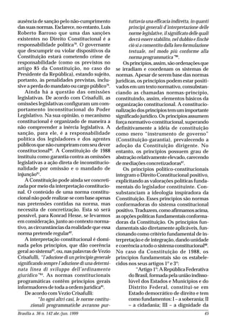 Brasília a. 36 n. 142 abr./jun. 1999 45
ausência de sanção pelo não-cumprimento
das suas normas. Esclarece, no entanto, Luís
Roberto Barroso que uma das sanções
existentes no Direito Constitucional é a
responsabilidade política78
. O governante
que descumprir ou violar dispositivos da
Constituição estará cometendo crime de
responsabilidade (como os previstos no
artigo 85 da Constituição, no caso do
Presidente da República), estando sujeito,
portanto, às penalidades previstas, inclu-
sive a perda do mandato ou cargo público79
.
Ainda há a questão das omissões
legislativas. De acordo com Crisafulli, as
omissões legislativas configuram um com-
portamento inconstitucional do Poder
Legislativo. Na sua opinião, o mecanismo
constitucional é organizado de maneira a
não compreender a inércia legislativa. A
sanção, para ele, é a responsabilidade
política dos legisladores e dos agentes
públicos que não cumpriram com seu dever
constitucional80
. A Constituição de 1988
instituiu como garantia contra as omissões
legislativas a ação direta de inconstitucio-
nalidade por omissão e o mandado de
injunção81
.
A Constituição pode ainda ser concreti-
zada por meio da interpretação constitucio-
nal. O conteúdo de uma norma constitu-
cional não pode realizar-se com base apenas
nas pretensões contidas na norma, mas
necessita de concretização. Esta só será
possível, para Konrad Hesse, se levarmos
em consideração, junto ao contexto norma-
tivo, as circunstâncias da realidade que essa
norma pretende regular82
.
A interpretação constitucional é domi-
nada pelos princípios, que dão coerência
geral ao sistema83
, ou, nas palavras de Vezio
Crisafulli, “l’adozione di un principio generale
significando sempre l’adozione di una determi-
nata linea di sviluppo dell’ordinamento
giuridico”84
. As normas constitucionais
programáticas contêm princípios gerais
informadores de toda a ordem jurídica85
.
De acordo com Vezio Crisafulli:
“In ogni altri casi, le norme costitu-
zionali programmatiche avranno pur-
tuttavia una efficacia indiretta, in quanti
principi generali d’interpretazione delle
norme legislative, il significato delle quali
dovrà essere stabilito, nel dubbio e finchè
ciò si a consentito dalla loro formulazione
testuale, nel modo più conforme alla
norma programmatica”86
.
Os princípios, assim, são ordenações que
se irradiam e coordenam os sistemas de
normas. Apesar de serem base das normas
jurídicas, os princípios podem estar positi-
vados em um texto normativo, consubstan-
ciando as chamadas normas-princípio,
constituindo, assim, elementos básicos da
organização constitucional. A constitucio-
nalização dos princípios tem um importante
significado jurídico. Os princípios assumem
força normativo-constitucional, superando
definitivamente a idéia de constituição
como mero “instrumento de governo”
(Constituição-garantia), prevalecendo a
adoção da Constituição dirigente. No
entanto, os princípios possuem grau de
abstração relativamente elevado, carecendo
de mediações concretizadoras87
.
Os princípios político-constitucionais
integram o Direito Constitucional positivo,
explicitando as valorações políticas funda-
mentais do legislador constituinte. Con-
substanciam a ideologia inspiradora da
Constituição. Esses princípios são normas
conformadoras do sistema constitucional
positivo.Traduzem,comoafirmamosacima,
as opções políticas fundamentais conforma-
doras da Constituição. Os princípios fun-
damentais são diretamente aplicáveis, fun-
cionando como critério fundamental de in-
terpretação e de integração, dando unidade
e coerência a todo o sistema constitucional88
.
No caso da Constituição de 1988, os
princípios fundamentais são os estabele-
cidos nos seus artigos 1º e 3º:
“Artigo 1º:ARepúblicaFederativa
do Brasil, formada pela união indisso-
lúvel dos Estados e Municípios e do
Distrito Federal, constitui-se em
Estado democrático de direito e tem
como fundamentos: I – a soberania; II
– a cidadania; III – a dignidade da
 