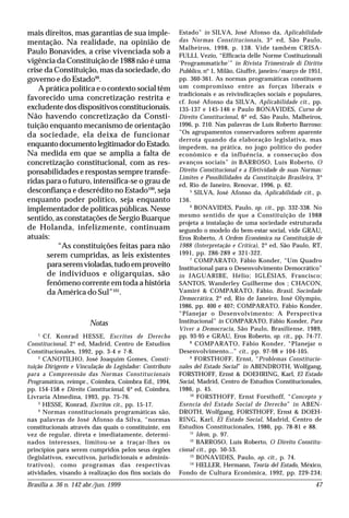 Brasília a. 36 n. 142 abr./jun. 1999 47
mais direitos, mas garantias de sua imple-
mentação. Na realidade, na opinião de
Paulo Bonavides, a crise vivenciada sob a
vigência da Constituição de 1988 não é uma
crise da Constituição, mas da sociedade, do
governo e do Estado99
.
A prática política e o contexto social têm
favorecido uma concretização restrita e
excludente dos dispositivos constitucionais.
Não havendo concretização da Consti-
tuição enquanto mecanismo de orientação
da sociedade, ela deixa de funcionar
enquantodocumentolegitimadordoEstado.
Na medida em que se amplia a falta de
concretização constitucional, com as res-
ponsabilidades e respostas sempre transfe-
ridas para o futuro, intensifica-se o grau de
desconfiança e descrédito no Estado100
, seja
enquanto poder político, seja enquanto
implementador de políticas públicas. Nesse
sentido, as constatações de Sergio Buarque
de Holanda, infelizmente, continuam
atuais:
“As constituições feitas para não
serem cumpridas, as leis existentes
paraseremvioladas,tudoemproveito
de indivíduos e oligarquias, são
fenômeno corrente em toda a história
da América do Sul”101
.
Notas
1
Cf. Konrad HESSE, Escritos de Derecho
Constitucional, 2ª ed, Madrid, Centro de Estudios
Constitucionales, 1992, pp. 3-4 e 7-8.
2
CANOTILHO, José Joaquim Gomes, Consti-
tuição Dirigente e Vinculação do Legislador: Contributo
para a Compreensão das Normas Constitucionais
Programáticas, reimpr., Coimbra, Coimbra Ed., 1994,
pp. 154-158 e Direito Constitucional, 6ª ed, Coimbra,
Livraria Almedina, 1993, pp. 75-76.
3
HESSE, Konrad, Escritos cit., pp. 15-17.
4
Normas constitucionais programáticas são,
nas palavras de José Afonso da Silva, “normas
constitucionais através das quais o constituinte, em
vez de regular, direta e imediatamente, determi-
nados interesses, limitou-se a traçar-lhes os
princípios para serem cumpridos pelos seus órgões
(legislativos, executivos, jurisdicionais e adminis-
trativos), como programas das respectivas
atividades, visando à realização dos fins sociais do
Estado” in SILVA, José Afonso da, Aplicabilidade
das Normas Constitucionais, 3ª ed, São Paulo,
Malheiros, 1998, p. 138. Vide também CRISA-
FULLI, Vezio, “Efficacia delle Norme Costituzionali
‘Programmatiche’” in Rivista Trimestrale di Diritto
Pubblico, nº 1, Milão, Giuffrè, janeiro/março de 1951,
pp. 360-361. As normas programáticas constituem
um compromisso entre as forças liberais e
tradicionais e as reivindicações sociais e populares,
cf. José Afonso da SILVA, Aplicabilidade cit., pp.
135-137 e 145-146 e Paulo BONAVIDES, Curso de
Direito Constitucional, 6ª ed, São Paulo, Malheiros,
1996, p. 210. Nas palavras de Luís Roberto Barroso:
“Os agrupamentos conservadores sofrem aparente
derrota quando da elaboração legislativa, mas
impedem, na prática, no jogo político do poder
econômico e da influência, a consecução dos
avanços sociais” in BARROSO, Luís Roberto, O
Direito Constitucional e a Efetividade de suas Normas:
Limites e Possibilidades da Constituição Brasileira, 3ª
ed, Rio de Janeiro, Renovar, 1996, p. 62.
5
SILVA, José Afonso da, Aplicabilidade cit., p.
136.
6
BONAVIDES, Paulo, op. cit., pp. 332-338. No
mesmo sentido de que a Constituição de 1988
projeta a instalação de uma sociedade estruturada
segundo o modelo do bem-estar social, vide GRAU,
Eros Roberto, A Ordem Econômica na Constituição de
1988 (Interpretação e Crítica), 2ª ed, São Paulo, RT,
1991, pp. 286-289 e 321-322.
7
COMPARATO, Fábio Konder, “Um Quadro
Institucional para o Desenvolvimento Democrático”
in JAGUARIBE, Hélio; IGLÉSIAS, Francisco;
SANTOS, Wanderley Guilherme dos ; CHACON,
Vamiré & COMPARATO, Fábio, Brasil, Sociedade
Democrática, 2ª ed, Rio de Janeiro, José Olympio,
1986, pp. 400 e 407; COMPARATO, Fábio Konder,
“Planejar o Desenvolvimento: A Perspectiva
Institucional” in COMPARATO, Fábio Konder, Para
Viver a Democracia, São Paulo, Brasiliense, 1989,
pp. 93-95 e GRAU, Eros Roberto, op. cit., pp. 74-77.
8
COMPARATO, Fábio Konder, “Planejar o
Desenvolvimento...” cit., pp. 97-98 e 104-105.
9
FORSTHOFF, Ernst, “Problemas Constitucio-
nales del Estado Social” in ABENDROTH, Wolfgang,
FORSTHOFF, Ernst & DOEHRING, Karl, El Estado
Social, Madrid, Centro de Estudios Constitucionales,
1986, p. 45.
10
FORSTHOFF, Ernst Forsthoff, “Concepto y
Esencia del Estado Social de Derecho” in ABEN-
DROTH, Wolfgang, FORSTHOFF, Ernst & DOEH-
RING, Karl, El Estado Social, Madrid, Centro de
Estudios Constitucionales, 1986, pp. 78-81 e 88.
11
Idem, p. 97.
12
BARROSO, Luís Roberto, O Direito Constitu-
cional cit., pp. 50-53.
13
BONAVIDES, Paulo, op. cit., p. 74.
14
HELLER, Hermann, Teoría del Estado, México,
Fondo de Cultura Económica, 1992, pp. 229-234;
 