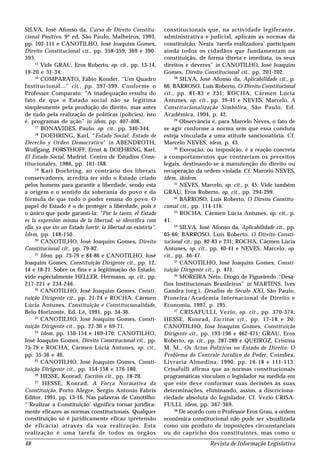 Revista de Informação Legislativa48
SILVA, José Afonso da, Curso de Direito Constitu-
cional Positivo, 9ª ed, São Paulo, Malheiros, 1993,
pp. 102-111 e CANOTILHO, José Joaquim Gomes,
Direito Constitucional cit., pp. 358-359, 369 e 390-
395.
15
Vide GRAU, Eros Roberto, op. cit., pp. 13-14,
19-20 e 31-34.
16
COMPARATO, Fábio Konder, “Um Quadro
Institucional...” cit., pp. 397-399. Conforme o
Professor Comparato: “A inadequação resulta do
fato de que o Estado social não se legitima
simplesmente pela produção do direito, mas antes
de tudo pela realização de políticas (policies), isto
é, programas de ação” in idem, pp. 407-408.
17
BONAVIDES, Paulo, op. cit., pp. 340-344.
18
DOEHRING, Karl, “Estado Social, Estado de
Derecho y Orden Democratico” in ABENDROTH,
Wolfgang, FORSTHOFF, Ernst & DOEHRING, Karl,
El Estado Social, Madrid, Centro de Estudios Cons-
titucionales, 1986, pp. 161-168.
19
Karl Doehring, ao contrário dos liberais
conservadores, acredita ter sido o Estado criado
pelos homens para garantir a liberdade, sendo esta
a origem e o sentido da soberania do povo e da
fórmula de que todo o poder emana do povo. O
papel do Estado é o de proteger a liberdade, pois é
o único que pode garanti-la: “Por lo tanto, el Estado
es la expresión misma de la libertad, se identifica com
ella, ya que sin un Estado fuerte, la libertad no existiría”.
Idem, pp. 148-150.
20
CANOTILHO, José Joaquim Gomes, Direito
Constitucional cit., pp. 79-82.
21
Idem, pp. 73-79 e 84-86 e CANOTILHO, José
Joaquim Gomes; Constituição Dirigente cit., pp. 12,
14 e 18-21. Sobre os fins e a legitimação do Estado,
vide especialmente HELLER, Hermann, op. cit., pp.
217-221 e 234-246.
22
CANOTILHO, José Joaquim Gomes, Consti-
tuição Dirigente cit., pp. 21-24 e ROCHA, Cármen
Lúcia Antunes, Constituição e Constitucionalidade,
Belo Horizonte, Ed. Lê, 1991, pp. 34-36.
23
CANOTILHO, José Joaquim Gomes, Consti-
tuição Dirigente cit., pp. 27-30 e 69-71.
24
Idem, pp. 150-154 e 169-170; CANOTILHO,
José Joaquim Gomes, Direito Constitucional cit., pp.
75-79 e ROCHA, Cármen Lúcia Antunes, op. cit.,
pp. 35-36 e 46.
25
CANOTILHO, José Joaquim Gomes, Consti-
tuição Dirigente cit., pp. 154-158 e 176-180.
26
HESSE, Konrad, Escritos cit., pp. 18-20.
27
HESSE, Konrad, A Força Normativa da
Constituição, Porto Alegre, Sergio Antonio Fabris
Editor, 1991, pp. 13-16. Nas palavras de Canotilho:
“’Realizar a Constituição’ significa tornar juridica-
mente eficazes as normas constitucionais. Qualquer
constituição só é juridicamente eficaz (pretensão
de eficácia) através da sua realização. Esta
realização é uma tarefa de todos os órgãos
constitucionais que, na actividade legiferante,
administrativa e judicial, aplicam as normas da
constituição. Nesta ‘tarefa realizadora’ participam
ainda todos os cidadãos que fundamentam na
constituição, de forma direta e imediata, os seus
direitos e deveres” in CANOTILHO, José Joaquim
Gomes, Direito Constitucional cit., pp. 201-202.
28
SILVA, José Afonso da, Aplicabilidade cit., p.
66; BARROSO, Luís Roberto, O Direito Constitucional
cit., pp. 81-83 e 231; ROCHA, Cármen Lúcia
Antunes, op. cit., pp. 39-41 e NEVES, Marcelo, A
Constitucionalização Simbólica, São Paulo, Ed.
Acadêmica, 1994, p. 42.
29
Observância é, para Marcelo Neves, o fato de
se agir conforme a norma sem que essa conduta
esteja vinculada a uma atitude sancionatória. Cf.
Marcelo NEVES, idem, p. 43.
30
Execução, ou imposição, é a reação concreta
a comportamentos que contrariam os preceitos
legais, destinando-se à manutenção do direito ou
recuperação da ordem violada. Cf. Marcelo NEVES,
idem, ibidem.
31
NEVES, Marcelo, op. cit., p. 45. Vide também
GRAU, Eros Roberto, op. cit., pp. 294-299.
32
BARROSO, Luís Roberto, O Direito Constitu-
cional cit., pp. 114-116.
33
ROCHA, Cármen Lúcia Antunes, op. cit., p.
41.
34
SILVA, José Afonso da, Aplicabilidade cit., pp.
65-66; BARROSO, Luís Roberto, O Direito Consti-
tucional cit., pp. 82-83 e 231; ROCHA, Cármen Lúcia
Antunes, op. cit., pp. 40-41 e NEVES, Marcelo, op.
cit., pp. 46-47.
35
CANOTILHO, José Joaquim Gomes, Consti-
tuição Dirigente cit., p. 471.
36
MOREIRA Neto, Diogo de Figueiredo “Desa-
fios Institucionais Brasileiros” in MARTINS, Ives
Gandra (org.), Desafios do Século XXI, São Paulo,
Pioneira/Academia Internacional de Direito e
Economia, 1997, p. 195.
37
CRISAFULLI, Vezio, op. cit., pp. 370-374;
HESSE, Konrad, Escritos cit., pp. 17-18 e 20;
CANOTILHO, José Joaquim Gomes, Constituição
Dirigente cit., pp. 193-196 e 462-471; GRAU, Eros
Roberto, op. cit., pp. 287-289 e QUEIROZ, Cristina
M. M., Os Actos Políticos no Estado de Direito: O
Problema do Controle Jurídico do Poder, Coimbra,
Livraria Almedina, 1990, pp. 16-18 e 111-113.
Crisafulli afirma que as normas constitucionais
programáticas vinculam o legislador na medida em
que este deve conformar suas decisões às suas
determinações, eliminando, assim, a discriciona-
riedade absoluta do legislador. Cf. Vezio CRISA-
FULLI, idem, pp. 367-369.
38
De acordo com o Professor Eros Grau, a ordem
econômica constitucional não pode ser visualizada
como um produto de imposições circunstanciais
ou do capricho dos constituintes, mas como o
 