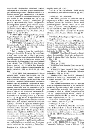 Brasília a. 36 n. 142 abr./jun. 1999 49
resultado do confronto de posturas e texturas
ideológicas e de interesses que foram compostos
para serem abrigados no texto constitucional de
maneira peculiar, pois a Constituição é um sistema
dotado de coerência, não havendo contradição entre
suas normas. Cf. Eros Roberto GRAU, op. cit., pp.
213-214 e 309. Para Crisafulli, a Constituição é que
garante o funcionamento correto e legítimo do
sistema político, portanto, pode limitar a atuação
do governo ao estabelecer diretrizes e programas
de atuação política. Afinal, a discricionariedade do
governo não pode ser absoluta. Cf. Vezio CRISA-
FULLI, op. cit., pp. 374-378.
39
CANOTILHO, José Joaquim Gomes, Consti-
tuição Dirigente cit., pp. 462-471 e QUEIROZ,
Cristina M. M.M., op. cit., pp. 139-147.
40
QUEIROZ, Cristina M. M., op. cit., p. 147.
41
CANOTILHO, José Joaquim Gomes, Direito
Constitucional e Teoria da Constituição, Coimbra,
Livraria Almedina, 1998, pp. 1191-1192.
42
Idem, pp. 1192-1193.
43
Entre outras críticas às constituições
dirigentes, Canotilho destaca a da “sociologia
crítica”, que aponta para o fato de as normas
constitucionais não conseguirem obter eficácia real,
havendo uma relação inversamente proporcional
entre o caráter ideológico das normas constitucionais
e sua eficácia. Vide CANOTILHO, José Joaquim
Gomes, idem, p. 1204 e FARIA, José Eduardo,
Direito e Economia na Democratização Brasileira, São
Paulo, Malheiros, 1993, pp. 91-92, 99-102 e 152-
155.
44
CANOTILHO, José Joaquim Gomes, Direito
Constitucional e Teoria da Constituição cit., pp. 1199-
1205 e 1208-1209. Sobre a chamada constituciona-
lização simbólica, esclarece Marcelo Neves que, onde
a ineficácia e a inefetividade atingirem graus muito
elevados, ocorrerá a falta de vigência social da lei,
ou seja, a carência de normatividade do texto legal.
Deve-se, no entanto, levar em consideração que as
normas produzem efeitos indiretos ou latentes que
poderão estar ou não vinculados à sua eficácia e
efetividade. Um exemplo é o do significado
econômico das normas jurídicas (Cf. Marcelo
NEVES, op. cit., pp. 47-49). A legislação simbólica
é caracterizada por ser normativamente ineficaz.
Se for eficaz, mas inefetiva, não cabe falarmos em
legislação simbólica. A legislação simbólica pode-
se apresentar de três maneiras: como confirmação
de valores sociais, como álibi e como compromisso-
dilatório (Idem, pp. 33-42 e 49). Em qualquer dessas
três maneiras, a legislação simbólica produz efeitos
relevantes para o sistema político, efeitos não
necessariamente jurídicos. A legislação simbólica
descarrega o sistema político de pressões sociais
concretas, constituindo respaldo político-eleitoral
para os legisladores ou servindo para demonstrar
que as instituições são merecedoras da confiança
do povo (Idem, pp. 51-52).
45
CANOTILHO, José Joaquim Gomes, Direito
Constitucional e Teoria da Constituição cit., pp. 1272-
1273.
46
Idem, pp. 1205 e 1289-1290.
47
Essa breve, portanto não isenta de erros e
simplificações de nossa parte, descrição da teoria
do direito reflexivo foi baseada na análise dessa
teoria feita por José Eduardo FARIA, em sua obra
O Direito na Economia Globalizada, São Paulo, mimeo,
tese de titularidade, 1997, pp. 203-220.
48
Para outras críticas a essas teorias do direito
reflexivo, vide FARIA, José Eduardo, idem, pp. 321-
328.
49
MOREIRA Neto, Diogo de Figueiredo, op. cit.,
p. 195, grifos nossos.
50
Cf. José Joaquim Gomes CANOTILHO,
“Rever ou Romper com a Constituição Dirigente?
Defesa de um Constitucionalismo Moralmente
Reflexivo” in Revista dos Tribunais: Cadernos de Direito
Constitucional e Ciência Política, nº 15, São Paulo, RT,
abril/junho de 1996, pp. 7-17.
51
FERREIRA Filho, Manoel Gonçalves, Consti-
tuição e Governabilidade: Ensaio sobre a (In)governa-
bilidade Brasileira, São Paulo, Saraiva, 1995, pp.
21-23 e 34-38.
52
Idem, p. 142.
53
Idem, pp. 127-130.
54
MOREIRA Neto, Diogo de Figueiredo, op. cit.,
pp. 197-198.
55
WIEACKER, Franz, História do Direito Privado
Moderno, 2ª ed, Lisboa, Fundação Calouste
Gulbenkian, 1993, pp. 623-627.
56
PERLINGIERI, Pietro, Perfis do Direito Civil:
Introdução ao Direito Civil Constitucional, 3ª ed, Rio
de Janeiro, Renovar, 1997, pp. 38-39 e 53-56.
57
Idem, pp. 11-12.
58
Para uma excelente análise sobre os contornos
atuais da responsabilidade civil, o seu tratamento
doutrinário e jurisprudencial mais avançado e o
seu entendimento de acordo com a Constituição,
vide MATOS, Enéas de Oliveira, “Responsabilidade
Civil do Transportador por Ato de Terceiro” in
Revista dos Tribunais nº 742, São Paulo, RT, agosto
de 1997, especialmente pp. 146-152.
59
De acordo com Perlingieri: “A autonomia não
é livre arbítrio”. Vide op. cit., p. 228.
60
Idem, pp. 18-19 e 277.
61
Idem, p. 226; GOMES, Orlando, “A Função
Social da Propriedade” in Boletim da Faculdade de
Direito: Estudos em Homenagem ao Prof. Dr. A. Ferrer-
Correia, Coimbra, Universidade de Coimbra, 1989,
pp. 428-429 e GRAU, Eros Roberto, op. cit., pp. 251
e 317.
62
PERLINGIERI, Pietro, op. cit., p. 229.
63
Vide, especialmente, PERLINGIERI, Pietro,
op. cit., p. 10 e TEPEDINO, Gustavo, “A Nova
Propriedade” in Revista Forense, nº 306, pp. 77-78.
 