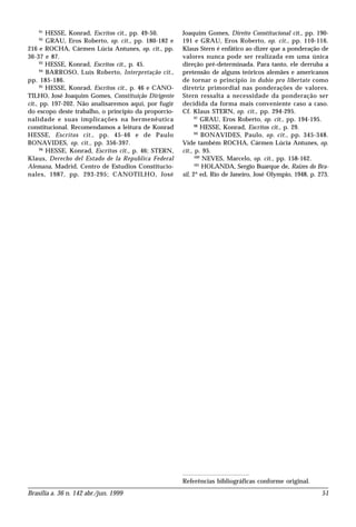 Brasília a. 36 n. 142 abr./jun. 1999 51
91
HESSE, Konrad, Escritos cit., pp. 49-50.
92
GRAU, Eros Roberto, op. cit., pp. 180-182 e
216 e ROCHA, Cármen Lúcia Antunes, op. cit., pp.
36-37 e 87.
93
HESSE, Konrad, Escritos cit., p. 45.
94
BARROSO, Luís Roberto, Interpretação cit.,
pp. 185-186.
95
HESSE, Konrad, Escritos cit., p. 46 e CANO-
TILHO, José Joaquim Gomes, Constituição Dirigente
cit., pp. 197-202. Não analisaremos aqui, por fugir
do escopo deste trabalho, o princípio da proporcio-
nalidade e suas implicações na hermenêutica
constitucional. Recomendamos a leitura de Konrad
HESSE, Escritos cit., pp. 45-46 e de Paulo
BONAVIDES, op. cit., pp. 356-397.
96
HESSE, Konrad, Escritos cit., p. 46; STERN,
Klaus, Derecho del Estado de la Republica Federal
Alemana, Madrid, Centro de Estudios Constitucio-
nales, 1987, pp. 293-295; CANOTILHO, José
Joaquim Gomes, Direito Constitucional cit., pp. 190-
191 e GRAU, Eros Roberto, op. cit., pp. 110-116.
Klaus Stern é enfático ao dizer que a ponderação de
valores nunca pode ser realizada em uma única
direção pré-determinada. Para tanto, ele derruba a
pretensão de alguns teóricos alemães e americanos
de tornar o princípio in dubio pro libertate como
diretriz primordial nas ponderações de valores.
Stern ressalta a necessidade da ponderação ser
decidida da forma mais conveniente caso a caso.
Cf. Klaus STERN, op. cit., pp. 294-295.
97
GRAU, Eros Roberto, op. cit., pp. 194-195.
98
HESSE, Konrad, Escritos cit., p. 29.
99
BONAVIDES, Paulo, op. cit., pp. 345-348.
Vide também ROCHA, Cármen Lúcia Antunes, op.
cit., p. 95.
100
NEVES, Marcelo, op. cit., pp. 158-162.
101
HOLANDA, Sergio Buarque de, Raízes do Bra-
sil, 2ª ed, Rio de Janeiro, José Olympio, 1948, p. 273.
Referências bibliográficas conforme original.
 