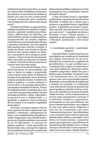 Brasília a. 36 n. 142 abr./jun. 1999 37
institutos de proteção mais eficaz, ao anseio
de conferir maior estabilidade a determina-
das matérias e à conveniência de atribuir ao
Estado, por meio do texto constitucional,
encargos considerados pelo constituinte
como indispensáveis à manutenção da paz
social13
.
No Estado de Direito, as regras jurídicas
estabelecempadrõesdecondutaoucompor-
tamento e garantem também uma distan-
ciação e diferenciação do indivíduo, por
meio do Direito, perante os órgãos públicos,
assegurando-lhe um estatuto subjetivo
essencialmente caracterizado pelos direitos
e garantias individuais. Isso não significa
hoje oposição entre o Direito e o Estado. A
função do Direito num Estado de Direito
moderno não é apenas negativa ou defen-
siva, mas positiva: deve assegurar, positi-
vamente, o desenvolvimento da personali-
dade, intervindo na vida social, econômica
e cultural. O Estado de Direito atual não se
concebe mais como anti-estatal.
Com as novas tarefas do Estado, o livre
desenvolvimento da personalidade não
mais se baseia no apego à propriedade
contra a intervenção estatal, excludente de
boa parcela da população, mas se funda nas
próprias prestações estatais. O arbítrio dos
poderes públicos é evitado mediante a
reserva da lei e do princípio democrático,
característicos do Estado de Direito. A busca
de melhorias sociais e econômicas dá-se sem
o sacrifício das garantias jurídico-formais
do Estado de Direito. Afinal, a liberdade é
inconcebível sem a solidariedade, e a
igualdade e progresso sócio-econômicos
devem fundar-se no respeito à legalidade
democrática14
.
Governar, no entanto, passou a não ser
mais a gerência de fatos conjunturais, mas
também, e sobretudo, o planejamento do
futuro, com o estabelecimento de políticas a
médio e longo prazo. Com o Estado Social, o
government by policies substitui o government
by law do liberalismo. A execução de
políticas públicas15
, tarefa primordial do
Estado Social, com a conseqüente exigência
de racionalização técnica para a consecução
dessasmesmaspolíticas,acabaporserevelar
incompatível com as instituições clássicas
do Estado Liberal16
.
A base do Estado Social é a igualdade
na liberdade e a garantia do exercício dessa
liberdade. O Estado não se limita mais a
promover a igualdade formal, a igualdade
jurídica. A igualdade procurada é a igual-
dade material, não mais perante a lei, mas
por meio da lei17
. A igualdade não limita a
liberdade. O que o Estado garante é a
igualdade de oportunidades, o que implica
a liberdade, justificando a intervenção
estatal18
.
3. Constituição garantia e constituição
dirigente
O grande debate constitucional trava-se
entreaquelesqueconsideramaConstituição
um simples instrumento de governo,
definidor de competências e regulador de
procedimentos, e os que acreditam que a
Constituição deve aspirar a transformar-se
num plano global que determina tarefas,
estabelece programas e define fins para o
Estado e para a sociedade. No primeiro caso,
a lei fundamental deve ser entendida
apenas como uma norma jurídica superior,
abstraindo-se dos problemas de legitimação
e domínio da sociedade. A Constituição
como instrumento formal de garantia não
possui qualquer conteúdo social ou econô-
mico, sob a justificativa de perda de juridi-
cidade do texto. As leis constitucionais só
servem, então, para garantir o status quo. A
Constituição estabelece competências,
preocupando-se com o procedimento, não
com o conteúdo das decisões, com o objetivo
de criar uma ordem estável. Subjacente à
essa tese da Constituição como mero
“instrumento de governo” está o liberalismo
e sua concepção equivocada de separação
absoluta entre o Estado e a sociedade, com a
defesa do Estado-mínimo, competente
apenas para organizar o procedimento de
tomadadedecisõespolíticas.Deve-sedeixar
claro que o Estado não é o único opressor19
,
assim como nem sempre o Estado-mínimo e
 