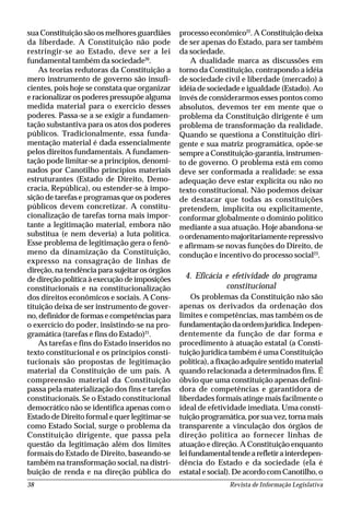Revista de Informação Legislativa38
sua Constituição são os melhores guardiães
da liberdade. A Constituição não pode
restringir-se ao Estado, deve ser a lei
fundamental também da sociedade20
.
As teorias redutoras da Constituição a
mero instrumento de governo são insufi-
cientes, pois hoje se constata que organizar
e racionalizar os poderes pressupõe alguma
medida material para o exercício desses
poderes. Passa-se a se exigir a fundamen-
tação substantiva para os atos dos poderes
públicos. Tradicionalmente, essa funda-
mentação material é dada essencialmente
pelos direitos fundamentais. A fundamen-
tação pode limitar-se a princípios, denomi-
nados por Canotilho princípios materiais
estruturantes (Estado de Direito, Demo-
cracia, República), ou estender-se à impo-
sição de tarefas e programas que os poderes
públicos devem concretizar. A constitu-
cionalização de tarefas torna mais impor-
tante a legitimação material, embora não
substitua (e nem deveria) a luta política.
Esse problema de legitimação gera o fenô-
meno da dinamização da Constituição,
expresso na consagração de linhas de
direção, na tendência para sujeitar os órgãos
de direção política à execução de imposições
constitucionais e na constitucionalização
dos direitos econômicos e sociais. A Cons-
tituição deixa de ser instrumento de gover-
no, definidor de formas e competências para
o exercício do poder, insistindo-se na pro-
gramática (tarefas e fins do Estado)21
.
As tarefas e fins do Estado inseridos no
texto constitucional e os princípios consti-
tucionais são propostas de legitimação
material da Constituição de um país. A
compreensão material da Constituição
passa pela materialização dos fins e tarefas
constitucionais. Se o Estado constitucional
democrático não se identifica apenas com o
Estado de Direito formal e quer legitimar-se
como Estado Social, surge o problema da
Constituição dirigente, que passa pela
questão da legitimação além dos limites
formais do Estado de Direito, baseando-se
também na transformação social, na distri-
buição de renda e na direção pública do
processo econômico22
. A Constituição deixa
de ser apenas do Estado, para ser também
da sociedade.
A dualidade marca as discussões em
torno da Constituição, contrapondo a idéia
de sociedade civil e liberdade (mercado) à
idéia de sociedade e igualdade (Estado). Ao
invés de considerarmos esses pontos como
absolutos, devemos ter em mente que o
problema da Constituição dirigente é um
problema de transformação da realidade.
Quando se questiona a Constituição diri-
gente e sua matriz programática, opõe-se
sempre a Constituição-garantia, instrumen-
to de governo. O problema está em como
deve ser conformada a realidade: se essa
adequação deve estar explícita ou não no
texto constitucional. Não podemos deixar
de destacar que todas as constituições
pretendem, implícita ou explicitamente,
conformar globalmente o domínio político
mediante a sua atuação. Hoje abandona-se
o ordenamento majoritariamente repressivo
e afirmam-se novas funções do Direito, de
condução e incentivo do processo social23
.
4. Eficácia e efetividade do programa
constitucional
Os problemas da Constituição não são
apenas os derivados da ordenação dos
limites e competências, mas também os de
fundamentação da ordem jurídica. Indepen-
dentemente da função de dar forma e
procedimento à atuação estatal (a Consti-
tuição jurídica também é uma Constituição
política), a fixação adquire sentido material
quando relacionada a determinados fins. É
óbvio que uma constituição apenas defini-
dora de competências e garantidora de
liberdades formais atinge mais facilmente o
ideal de efetividade imediata. Uma consti-
tuição programática, por sua vez, torna mais
transparente a vinculação dos órgãos de
direção política ao fornecer linhas de
atuação e direção. A Constituição enquanto
leifundamentaltendearefletirainterdepen-
dência do Estado e da sociedade (ela é
estatal e social). De acordo com Canotilho, o
 