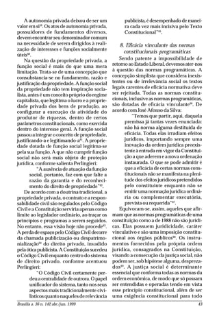 Brasília a. 36 n. 142 abr./jun. 1999 43
A autonomia privada deixou de ser um
valor em si59
. Os atos de autonomia privada,
possuidores de fundamentos diversos,
devem encontrar seu denominador comum
na necessidade de serem dirigidos à reali-
zação de interesses e funções socialmente
úteis60
.
Na questão da propriedade privada, a
função social é mais do que uma mera
limitação. Trata-se de uma concepção que
consubstancia-se no fundamento, razão e
justificação da propriedade. A função social
da propriedade não tem inspiração socia-
lista, antes é um conceito próprio do regime
capitalista, que legitima o lucro e a proprie-
dade privada dos bens de produção, ao
configurar a execução da atividade do
produtor de riquezas, dentro de certos
parâmetros constitucionais, como exercida
dentro do interesse geral. A função social
passou a integrar o conceito de propriedade,
justificando-a e legitimando-a61
. A proprie-
dade dotada de função social legitima-se
pela sua função. A que não cumprir função
social não será mais objeto de proteção
jurídica, conforme salienta Perlingieri:
“A ausência de atuação da função
social, portanto, faz com que falte a
razão da garantia e do reconheci-
mento do direito de propriedade”62
.
De acordo com a doutrina tradicional, a
propriedade privada, o contrato e a respon-
sabilidade civil são regulados pelo Código
Civil e a Constituição serviria apenas como
limite ao legislador ordinário, ao traçar os
princípios e programas a serem seguidos.
No entanto, essa visão hoje não procede63
.
AperdadeespaçopeloCódigoCivildecorre
da chamada publicização ou despatrimo-
nialização64
do direito privado, invadido
pelaóticapublicista.AConstituiçãosucedeu
o Código Civil enquanto centro do sistema
de direito privado, conforme acentuou
Perlingieri:
“O Código Civil certamente per-
deuacentralidadedeoutrora.Opapel
unificador do sistema, tanto nos seus
aspectos mais tradicionalmente civi-
lísticos quanto naqueles de relevância
publicista,édesempenhadodemanei-
ra cada vez mais incisiva pelo Texto
Constitucional”65
.
8. Eficácia vinculante das normas
constitucionais programáticas
Sendo patente a impossibilidade de
retorno ao Estado Liberal, devemos ater-nos
à questão das normas programáticas. A
concepção simplista que considera inexis-
tentes ou de irrelevância social os textos
legais carentes de eficácia normativa deve
ser rejeitada. Todas as normas constitu-
cionais, inclusive as normas programáticas,
são dotadas de eficácia vinculante66
. De
acordo com José Afonso da Silva:
“Temos que partir, aqui, daquela
premissa já tantas vezes enunciada:
não há norma alguma destituída de
eficácia. Todas elas irradiam efeitos
jurídicos, importando sempre uma
inovação da ordem jurídica preexis-
tente à entrada em vigor da Constitui-
ção a que aderem e a nova ordenação
instaurada. O que se pode admitir é
que a eficácia de certas normas cons-
titucionais não se manifesta na pleni-
tude dos efeitos jurídicos pretendidos
pelo constituinte enquanto não se
emitir uma normação jurídica ordiná-
ria ou complementar executória,
prevista ou requerida”67
.
Equivocam-se, assim, aqueles que afir-
mam que as normas programáticas de uma
constituição como a de 1988 não são jurídi-
cas. Elas possuem juridicidade, caráter
vinculativo e são uma imposição constitu-
cional aos órgãos públicos68
. Os instru-
mentos fornecidos pela própria ordem
jurídica, consagrados na Constituição,
visando a consecução da justiça social, não
podem ser, sob hipótese alguma, despreza-
dos69
. A justiça social é determinante
essencial que conforma todas as normas da
ordem econômica, de modo que só possam
ser entendidas e operadas tendo em vista
esse princípio constitucional, além de ser
uma exigência constitucional para todo
 