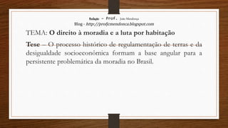 Redação – Prof. João Mendonça
Blog - http://profjcmendonca.blogspot.com
TEMA: O direito à moradia e a luta por habitação
Tese – O processo histórico de regulamentação de terras e da
desigualdade socioeconômica formam a base angular para a
persistente problemática da moradia no Brasil.
 