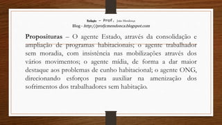 Redação – Prof. João Mendonça
Blog - http://profjcmendonca.blogspot.com
Proposituras – O agente Estado, através da consolidação e
ampliação de programas habitacionais; o agente trabalhador
sem moradia, com insistência nas mobilizações através dos
vários movimentos; o agente mídia, de forma a dar maior
destaque aos problemas de cunho habitacional; o agente ONG,
direcionando esforços para auxiliar na amenização dos
sofrimentos dos trabalhadores sem habitação.
 
