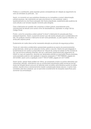 Pública e o contribuinte, pode acarretar graves conseqüências em relação ao seguimento do
ramo de atividade do particular..."(2)
Assim, no momento em que substituta tributária se viu compelida a cumprir determinação
judicial expressa, não importando ser esta uma liminar ou uma sentença, resta o
questionamento se uma futura autuação não ficaria prejudicada, exatamente pela ausência de
outra atitude a ser tomada naquele momento pela obrigada.
Caso a fabricante em questão não cumprisse a ordem judicial, possivelmente seria
caracterizada tal atitude como sendo crime de desobediência, capitulado no artigo 330 do
Código Penal.
Porém, como foi cumprida a ordem judicial "in totum" a fabricante foi autuada pelo fisco
estadual respectivo. Assim, é possível concluir que não existia solução para a problemática em
tela. De qualquer maneira o fabricante do bem seria penalizado, ou pelo aspecto tributário, ou
ainda pelo aspecto penal.
Exatamente em razão disso se faz necessária atenção ao princípio da segurança jurídica.
Tendo em vista toda a problemática apresentada questiona-se acerca de posicionamentos
jurisprudenciais, ainda que em pequena monta, sobre o assunto. Diante de qual indagação é
fundamental ter em mente a jurisprudência do Tribunal de Justiça do estado do Rio Grande do
Sul, que de forma brilhante entendeu não ser o fabricante responsável pelo pagamento do
tributo no caso em específico, devendo ser declaradas extintas as execuções fiscais propostas,
como exemplos pode-se citar apelação e reexame necessário nº 70017906454, julgado em
20/12/2006, assim como a apelação cível nº 70012712998, julgado em 23/11/2005.
Assim sendo, apesar desta análise ser ínfima, se comparada a todos os pontos relevantes que
mereceriam atenção, entendemos que os contribuintes prejudicados pelas lavraturas de tais
Autos de Infração devem procurar se defender tanto na esfera administrativa quanto na esfera
judicial, visando única e exclusivamente impedir a perpetuação destes abusos, e outros mais,
cometidos pelo fisco estadual, que se aproveita covardemente de situações específicas para
aumentar sua arrecadação.
 