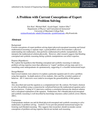 submitted to the Journal of Engineering Education 1
A Problem with Current Conceptions of Expert
Problem Solving
Eric Kuoa
, Michael Hulla
, Ayush Guptaa
, Andrew Elbya,b
Departments of Physicsa
and Curriculum & Instructionb
University of Maryland, College Park
erickuo@umd.edu, mhull12@umd.edu, ayush@umd.edu, elby@umd.edu
Abstract
Background
Current conceptions of expert problem solving depict physical/conceptual reasoning and formal
mathematical reasoning as separate steps: a good problem solver first translates a physical
understanding into mathematics, then performs mathematical/symbolic manipulations, then
interprets the mathematical solution physically. However, other research suggests that blending
conceptual and symbolic reasoning during symbolic manipulations can reflect expertise.
Purpose (Hypothesis)
We explore the hypothesis that blending conceptual and symbolic reasoning (i) indicates
problem-solving expertise more than adherence to “expert” problem-solving steps and (ii) is
something some undergraduates do spontaneously, suggesting it’s a feasible instructional target.
Design/Method
Interviewed students were asked to (1) explain a particular equation and (2) solve a problem
using that equation. In-depth analysis of two students, Alex and Pat, revealed a pattern of
behavior. All 11 interviews were coded to investigate the generalizability of this pattern.
Results
Alex described and used the equation as a computational tool. By contrast, Pat found a shortcut
to solve the problem using a connection he verbalized between the mathematical equation and a
physical process. Coding of 11 interviews confirms a correlation between the shortcut solution
and a conceptual explanation of the equation. Furthermore, Pat’s blended physical/conceptual
and symbolic reasoning is well described by knowledge structures called symbolic forms (Sherin,
2001).
Conclusions
Undergraduate students can and do blend physical/conceptual and symbolic reasoning to solve
mathematics in problem solving. Symbolic Forms provide potential instructional targets for
fostering such blended reasoning. This suggests that researchers should reconsider current
conceptions of problem-solving expertise that do not include such reasoning.
 