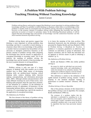 The Mathematics Educator
2007, Vol. 17, No. 2, 7–14
Jamin Carson 7
A Problem With Problem Solving:
Teaching Thinking Without Teaching Knowledge
Jamin Carson
Problem solving theory and practice suggest that thinking is more important to solving problems than
knowledge and that it is possible to teach thinking in situations where little or no knowledge of the
problem is needed. Such an assumption has led problem solving advocates to champion content-less
heuristics as the primary element of problem solving while relegating the knowledge base and the
application of concepts or transfer to secondary status. In the following theoretical analysis, it will be
argued that the knowledge base and transfer of knowledge—not the content-less heuristic—are the
most essential elements of problem solving.
Problem solving theory and practice suggest that
thinking is more important in solving problems than
knowledge and that it is possible to teach thinking in
situations where little or no knowledge of the problem
is needed. Such an assumption has led problem solving
advocates to champion content-less heuristics as the
primary element of problem solving while relegating
the knowledge base and the transfer or application of
conceptual knowledge to secondary status. Yet if one
analyzes the meaning of problem solving, the
knowledge base and the transfer of that knowledge are
the most essential elements in solving problems.
Theoretical Framework
Problem solving is only one type of a larger
category of thinking skills that teachers use to teach
students how to think. Other means of developing
thinking skills are problem-based learning, critical
thinking skills, creative thinking skills, decision
making, conceptualizing, and information processing
(Ellis, 2005). Although scholars and practitioners often
imply different meanings by each of these terms, most
thinking skills programs share the same basic elements:
(1) the definition of a problem, (2) the definition of
problem solving, (3) algorithms, (4) heuristics, (5) the
relationship between theory and practice, (6) teaching
creativity, (7) a knowledge base, and (8) the transfer or
the application of conceptual knowledge.
The Definition of a Problem
The first element of the theory of problem solving
is to know the meaning of the term problem. This
theoretical framework uses the definition of problem
presented by Stephen Krulik and Jesse Rudnick (1980)
in Problem Solving: A Handbook for Teachers. A
problem is “a situation, quantitative or otherwise, that
confronts an individual or group of individuals, that
requires resolution, and for which the individual sees
no apparent or obvious means or path to obtaining a
solution” (p. 3).
The Definition of Problem Solving
Krulik and Rudnick (1980) also define problem
solving as
the means by which an individual uses previously
acquired knowledge, skills, and understanding to
satisfy the demands of an unfamiliar situation. The
student must synthesize what he or she has learned,
and apply it to a new and different situation. (p. 4)
This definition is similar to the definition of the
eighth element of problem solving, transfer: “[w]hen
learning in one situation facilitates learning or
performance in another situation” (Ormrod, 1999, p.
348).
Problem Solving is Not an Algorithm
One of the primary elements of this framework is
that problem solving is not an algorithm. For example,
Krulik and Rudnick (1980) say,
The existence of a problem implies that the
individual is confronted by something he or she
does not recognize, and to which he or she cannot
merely apply a model. A problem will no longer be
considered a problem once it can easily be solved
by algorithms that have been previously learned.
(p. 3)
Dr. Jamin Carson is an assistant professor of curriculum and
instruction at East Carolina University. He teaches the theory
and practice of instruction as well as classroom management and
discipline. His primary research interest is the epistemology of
curriculum and instruction.
 