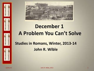 December 1
A Problem You Can’t Solve
Studies in Romans, Winter, 2013-14
John R. Wible

12/01/13

John R. Wible, 2013

1

 