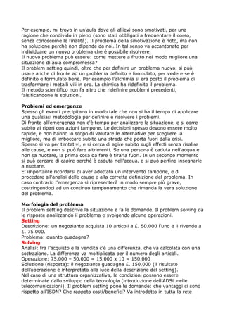 Per esempio, mi trovo in un’aula dove gli allievi sono smotivati, per una
ragione che condivido in pieno (sono stati obbligati a frequentare il corso,
senza conoscerne le finalità). Il problema della smotivazione è noto, ma non
ha soluzione perchè non dipende da noi. In tal senso va accantonato per
individuare un nuovo problema che è possibile risolvere.
Il nuovo problema può essere: come mettere a frutto nel modo migliore una
situazione di aula compromessa?
Il problem setting quindi, oltre che per definire un problema nuovo, si può
usare anche di fronte ad un problema definito e formulato, per vedere se è
definito e formulato bene. Per esempio l'alchimia si era posto il problema di
trasformare i metalli vili in oro. La chimica ha ridefinito il problema.
Il metodo scientifico non fa altro che ridefinire problemi precedenti,
falsificandone le soluzioni.

Problemi ed emergenze
Spesso gli eventi precipitano in modo tale che non si ha il tempo di applicare
una qualsiasi metodologia per definire e risolvere i problemi.
Di fronte all'emergenza non c'è tempo per analizzare la situazione, e si corre
subito ai ripari con azioni tampone. Le decisioni spesso devono essere molto
rapide, e non hanno lo scopo di valutare le alternative per scegliere la
migliore, ma di imboccare subito una strada che porta fuori dalla crisi.
Spesso si va per tentativi, e si cerca di agire subito sugli effetti senza risalire
alle cause, e non si può fare altrimenti. Se una persona è caduta nell'acqua e
non sa nuotare, la prima cosa da fare è tirarla fuori. In un secondo momento
si può cercare di capire perché è caduta nell'acqua, o si può perfino insegnarle
a nuotare.
E' importante ricordarsi di aver adottato un intervento tampone, e di
procedere all'analisi delle cause e alla corretta definizione del problema. In
caso contrario l'emergenza si ripresenterà in modo sempre più grave,
costringendoci ad un continuo tamponamento che rimanda la vera soluzione
del problema.

Morfologia del problema
Il problem setting descrive la situazione e fa le domande. Il problem solving dà
le risposte analizzando il problema e svolgendo alcune operazioni.
Setting
Descrizione: un negoziante acquista 10 articoli a £. 50.000 l’uno e li rivende a
£. 75.000.
Problema: quanto guadagna?
Solving
Analisi: fra l’acquisto e la vendita c’è una differenza, che va calcolata con una
sottrazione. La differenza va moltiplicata per il numero degli articoli.
Operazione: 75.000 – 50.000 = 15.000 x 10 = 150.000
Soluzione (risposta): il negoziante guadagna £. 150.000 (il risultato
dell’operazione è interpretato alla luce della descrizione del setting).
Nel caso di una struttura organizzativa, le condizioni possono essere
determinate dallo sviluppo della tecnologia (introduzione dell’ADSL nelle
telecomunicazioni). Il problem setting pone le domande: che vantaggi ci sono
rispetto all’ISDN? Che rappoto costi/benefici? Va introdotto in tutta la rete
 