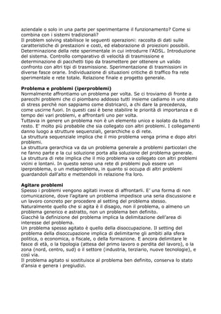 aziendale o solo in una parte per sperimentarne il funzionamento? Come si
combina con i sistemi tradizionali?
Il problem solving stabilisce le seguenti operazioni: raccolta di dati sulle
caratteristiche di prestazioni e costi, ed elaborazione di proiezioni possibili.
Determinazione della rete sperimentale in cui introdurre l’ADSL. Introduzione
del sistema. Controllo comparativo di velocità di trasmissione e
determinazione di pacchetti tipo da trasmettere per ottenere un valido
confronto con altri tipi di trasmissione. Sperimentazione di trasmissioni in
diverse fasce orarie. Individuazione di situazioni critiche di traffico fra rete
sperimentale e rete totale. Relazione finale e progetto generale.

Problema e problemi (iperproblemi)
Normalmente affrontiamo un problema per volta. Se ci troviamo di fronte a
parecchi problemi che ci piombano addosso tutti insieme cadiamo in uno stato
di stress perchè non sappiamo come districarci, a chi dare la precedenza,
come uscirne fuori. In questi casi è bene stabilire le priorità di importanza e di
tempo dei vari problemi, e affrontarli uno per volta.
Tuttavia in genere un problema non è un elemento unico e isolato da tutto il
resto. E' molto più probabile che sia collegato con altri problemi. I collegamenti
danno luogo a strutture sequenziali, gerarchiche o di rete.
La struttura sequenziale implica che il mio problema venga prima e dopo altri
problemi.
La struttura gerarchica va da un problema generale a problemi particolari che
ne fanno parte e la cui soluzione porta alla soluzione del problema generale.
La struttura di rete implica che il mio problema va collegato con altri problemi
vicini e lontani. In questo senso una rete di problemi può essere un
iperproblema, o un metaproblema, in quanto si occupa di altri problemi
guardandoli dall'alto e mettendoli in relazione fra loro.

Agitare problemi
Spesso i problemi vengono agitati invece di affrontarli. E’ una forma di non
comunicazione, dove l’agitare un problema impedisce una seria discussione e
un lavoro concreto per procedere al setting del problema stesso.
Naturalmente quello che si agita è il disagio, non il problema, o almeno un
problema generico e astratto, non un problema ben definito.
Giacchè la definizione del problema implica la delimitazione dell’area di
interesse del problema.
Un problema spesso agitato è quello della disoccupazione. Il setting del
problema della disoccupazione implica di delimitarne gli ambiti alla sfera
politica, o economica, o fiscale, o della formazione. E ancora delimitare le
fasce di età, o la tipologia (attesa del primo lavoro o perdita del lavoro), o la
zona (nord, centro, sud) o il settore (industria, terziario, nuove tecnologie), e
così via.
Il problema agitato si sostituisce al problema ben definito, conserva lo stato
d’ansia e genera i pregiudizi.
 