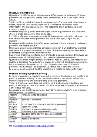 Dissolvere il problema
Quando un problema viene agitato senza definirlo non ha soluzione. Ci sono
problemi che non possono essere risolti perché sono al di là dei nostri limiti
umani.
Tutti i problemi metafisici sono di questo genere. Che cosa sarà di noi dopo la
morte, o perchè c'è il dolore, o perchè è stato creato l'universo, sono
interrogativi che ci possiamo porre, ma sappiamo già in partenza che non
avranno risposta.
Le stesse religioni quando danno risposte non le argomentano, ma chiedono
che ci si creda senza porsi altre domande.
I problemi che non possono essere risolti devono essere dissolti, nel senso che
non vanno affrontati come problemi, ma come immagini, sogni, incubi,
illusioni.
Dissolvere i falsi problemi significa poter dedicare tutte le energie a risolvere i
problemi alla nostra portata.
Dissolvere un problema significa dimostrare che non è un problema. Significa
sottoporre il suo enunciato ad un processo di problem setting, per controllare
se si tratta di un problema risolvibile o no.
Eludere un problema è evitarlo, non prenderlo in considerazione. Dissolvere un
problema vuol dire delegittimarlo, non riconoscerlo come problema.
Quando Alessandro Magno si trova davanti al nodo di Gordio, che nessuno era
riuscito a sciogliere fino ad allora, e invece di tentare di scioglierlo come hanno
fatto tutti gli altri lo taglia con un colpo di spada, che cosa fa? Elude il
problema? Lo banalizza? Lo dissolve? Lo risolve con il pensiero laterale?
Le quattro nobili verità di Buddha dissolvono il problema della sofferenza?

 Problem setting e problem solving
 In genere quando ci si riferisce a metodi e tecniche di soluzione dei problemi si
 parla di "problem solving", forse perché si preferisce mettere in evidenza il
 momento risolutorio che ci libera dallo stress del problema.
 Tuttavia il solving viene dopo del setting, ed è anche meno importante dal
 punto di vista gerarchico. Chi pone i problemi in genere ha un potere superiore
 a chi li deve risolvere.
 La soluzione del problema, detta per brevità "problem solving", è un processo
 che ha queste componenti:
Problem        rendersi conto del disagio
finding
Problem        definire il problema
setting
Problem        scomporre il problema principale in problemi
analysis       secondari (WBS)
Problem        eliminare le cause e rispondere alle
solving        domande poste dal problema
Decision       decidere come agire in base alle risposte
making         ottenute
Decision       passare all’azione
taking

Da www.srseuropa.it/Sqm_web/glo/B17.htm:
 