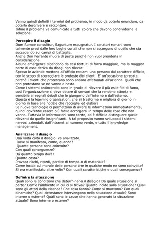 Vanno quindi definiti i termini del problema, in modo da poterlo enunciare, da
poterlo descrivere e raccontare.
Infine il problema va comunicato a tutti coloro che devono condividerne la
soluzione.

Percepire il disagio
Dum Romae consulitur, Saguntum espugnatur. I senatori romani sono
talmente presi dalle loro beghe curiali che non si accorgono di quello che sta
succedendo sui campi di battaglia.
Anche Don Ferrante muore di peste perchè non vuol prenderla in
considerazione.
Alcune emergenze dipendono da casi fortuiti di forza maggiore, ma la maggior
parte di esse deriva da disagi non rilevati.
Spesso le aziende mettono all'ufficio reclami una persona dal carattere difficile,
con lo scopo di scoraggiare le proteste dei clienti. E' un'occasione sprecata,
perchè i clienti che protestano sono ancora affezionati all'azienda. Quelli che
non protestano se ne vanno e basta.
Come i sistemi antincendio sono in grado di rilevare il più esile filo di fumo,
così l'organizzazione si deve dotare di sensori che la rendono attenta e
sensibile ai segnali deboli che le giungono dall'interno e dall'esterno.
Questa è la learning organization, che si trasforma e migliora di giorno in
giorno in base alle notizie che raccoglie ed elabora.
Le nuove tecnologie ci permettono di avere le informazioni immediatamente,
quindi dovrebbe essere più facile accorgersi in tempo delle cose che non
vanno. Tuttavia le informazioni sono tante, ed è difficile distinguere quelle
rilevanti da quelle insignificanti. A tal proposito vanno sviluppati i sistemi
nervosi aziendali, dall'intranet al numero verde, e tutto il knowledge
management.

Analizzare il disagio
Una volta colto il disagio, va analizzato.
 Dove si manifesta, come, quando?
 Quante persone sono coinvolte?
Con quali conseguenze?
Da quanto tempo dura?
Quanto costa?
Provoca rischi, ritardi, perdite di tempo o di materiale?
Come incide sul morale delle persone che in qualche modo ne sono coinvolte?
Si era manifestato altre volte? Con quali caratteristiche e quali conseguenze?

Definire la situazione
Quali sono le condizioni che determinano il disagio? Da quale situazione si
parte? Com'è l'ambiente in cui ci si trova? Quanto incide sulla situazione? Quali
sono gli attori della vicenda? Che cosa fanno? Come si muovono? Con quali
dinamiche? Quali circostanze intervengono nella situazione attuale? Sono
interne o esterne? Quali sono le cause che hanno generato la situazione
attuale? Sono interne o esterne?
 