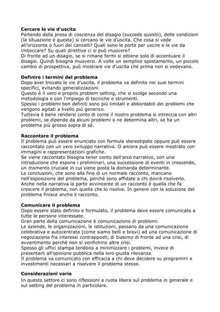 Cercare le vie d'uscita
Partendo dalla presa di coscienza del disagio (succede questo), delle condizioni
(la situazione è questa) si cercano le vie d’uscita. Che cosa si vede
all’orizzonte o fuori dei cancelli? Quali sono le porte per uscire e le vie da
imboccare? Su quali direttive ci si può muovere?
Di fronte ad un disagio, se si rimane fermi si ottiene solo di accentuare il
disagio. Quindi bisogna muoversi. A volte un semplice spostamento, un piccolo
cambio di prospettiva, può mostrare vie d’uscita che prima non si vedevano.

Definire i termini del problema
Dopo aver trovato le vie d’uscita, il problema va definito nei suoi termini
specifici, evitando generalizzazioni.
Questo è il vero e proprio problem setting, che si svolge secondo una
metodologia e con l'impiego di tecniche e strumenti.
Spesso i problemi ben definiti sono più limitati e abbordabili dei problemi che
vengono agitati a livello più generico.
Tuttavia è bene rendersi conto di come il nostro problema si intreccia con altri
problemi, se dipende da alcuni problemi o ne determina altri, se ha un
problema più grosso sopra di sé.

Raccontare il problema
Il problema può essere enunciato con formule stereotipate oppure può essere
raccontato con un vero sviluppo narrativo. O ancora può essere mostrato con
immagini e rappresentazioni grafiche.
Se viene raccontato bisogna tener conto dell'arco narrativo, con una
introduzione che espone i preliminari, una successione di eventi in crescendo,
un momento cruciale in cui viene posta la domanda determinante.
Le conclusioni, che sono alla fine di un normale racconto, mancano
nell'esposizione del problema, perchè sono affidate a chi dovrà risolverlo.
Anche nella narrativa la parte avvincente di un racconto è quella che fa
crescere il problema, non quella che lo risolve. In genere con la soluzione del
problema finisce anche il racconto.

Comunicare il problema
Dopo essere stato definito e formulato, il problema deve essere comunicato a
tutte le persone interessate.
Gran parte della comunicazione è comunicazione di problemi.
Le aziende, le organizzazioni, le istituzioni, passano da una comunicazione
celebrativa e autocentrata (come siamo belli e bravi) ad una comunicazione di
negoziazione fra interessi contrapposti, di biasimo di fronte ad una crisi, di
avvertimento perchè non si verifichino altre crisi.
Spesso gli uffici stampa tendono a minimizzare i problemi, invece di
presentarli all'opinione pubblica nella loro giusta rilevanza.
Il problema va comunicato con efficacia a chi deve decidere su programmi e
investimenti necessari a risolvere il problema stesso.

Considerazioni varie
In questo settore ci sono riflessioni a ruota libera sul problema in generale e
sul setting del problema in particolare.
 