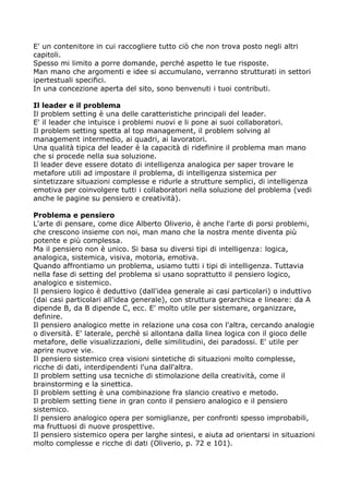 E' un contenitore in cui raccogliere tutto ciò che non trova posto negli altri
capitoli.
Spesso mi limito a porre domande, perché aspetto le tue risposte.
Man mano che argomenti e idee si accumulano, verranno strutturati in settori
ipertestuali specifici.
In una concezione aperta del sito, sono benvenuti i tuoi contributi.

Il leader e il problema
Il problem setting è una delle caratteristiche principali del leader.
E' il leader che intuisce i problemi nuovi e li pone ai suoi collaboratori.
Il problem setting spetta al top management, il problem solving al
management intermedio, ai quadri, ai lavoratori.
Una qualità tipica del leader è la capacità di ridefinire il problema man mano
che si procede nella sua soluzione.
Il leader deve essere dotato di intelligenza analogica per saper trovare le
metafore utili ad impostare il problema, di intelligenza sistemica per
sintetizzare situazioni complesse e ridurle a strutture semplici, di intelligenza
emotiva per coinvolgere tutti i collaboratori nella soluzione del problema (vedi
anche le pagine su pensiero e creatività).

Problema e pensiero
L'arte di pensare, come dice Alberto Oliverio, è anche l'arte di porsi problemi,
che crescono insieme con noi, man mano che la nostra mente diventa più
potente e più complessa.
Ma il pensiero non è unico. Si basa su diversi tipi di intelligenza: logica,
analogica, sistemica, visiva, motoria, emotiva.
Quando affrontiamo un problema, usiamo tutti i tipi di intelligenza. Tuttavia
nella fase di setting del problema si usano soprattutto il pensiero logico,
analogico e sistemico.
Il pensiero logico è deduttivo (dall'idea generale ai casi particolari) o induttivo
(dai casi particolari all'idea generale), con struttura gerarchica e lineare: da A
dipende B, da B dipende C, ecc. E' molto utile per sistemare, organizzare,
definire.
Il pensiero analogico mette in relazione una cosa con l'altra, cercando analogie
o diversità. E' laterale, perchè si allontana dalla linea logica con il gioco delle
metafore, delle visualizzazioni, delle similitudini, dei paradossi. E' utile per
aprire nuove vie.
Il pensiero sistemico crea visioni sintetiche di situazioni molto complesse,
ricche di dati, interdipendenti l'una dall'altra.
Il problem setting usa tecniche di stimolazione della creatività, come il
brainstorming e la sinettica.
Il problem setting è una combinazione fra slancio creativo e metodo.
Il problem setting tiene in gran conto il pensiero analogico e il pensiero
sistemico.
Il pensiero analogico opera per somiglianze, per confronti spesso improbabili,
ma fruttuosi di nuove prospettive.
Il pensiero sistemico opera per larghe sintesi, e aiuta ad orientarsi in situazioni
molto complesse e ricche di dati (Oliverio, p. 72 e 101).
 
