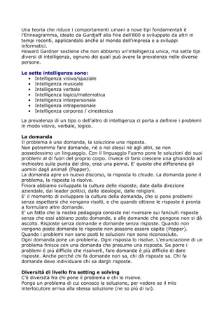 Una teoria che riduce i comportamenti umani a nove tipi fondamentali è
l'Enneagramma, ideato da Gurdjeff alla fine dell'800 e sviluppato da altri in
tempi recenti, applicandolo anche al mondo dell'impresa e a sviluppi
informatici.
Howard Gardner sostiene che non abbiamo un'intelligenza unica, ma sette tipi
diversi di intelligenza, ognuno dei quali può avere la prevalenza nelle diverse
persone.

Le sette intelligenze sono:
   • Intelligenza visiva/spaziale
   • Intelligenza musicale
   • Intelligenza verbale
   • Intelligenza logico/matematica
   • Intelligenza interpersonale
   • Intelligenza intrapersonale
   • Intelligenza corporea / cinestesica

La prevalenza di un tipo o dell'altro di intelligenza ci porta a definire i problemi
in modo visivo, verbale, logico.

La domanda
Il problema è una domanda, la soluzione una risposta.
Non potremmo fare domande, nè a noi stessi nè agli altri, se non
possedessimo un linguaggio. Con il linguaggio l'uomo pone le soluzioni dei suoi
problemi al di fuori del proprio corpo. Invece di farsi crescere una ghiandola ad
inchiostro sulla punta del dito, crea una penna. E' questo che differenzia gli
uomini dagli animali (Popper).
La domanda apre un nuovo discorso, la risposta lo chiude. La domanda pone il
problema, la risposta lo risolve.
Finora abbiamo sviluppato la cultura delle risposte, date dalla direzione
aziendale, dai leader politici, dalle ideologie, dalle religioni.
E' il momento di sviluppare la cultura della domanda, che si pone problemi
senza aspettarsi che vengano risolti, e che quando ottiene le risposte è pronta
a formulare altre domande.
E' un fatto che la nostra pedagogia consiste nel riversare sui fanciulli risposte
senza che essi abbiano posto domande, e alle domande che pongono non si dà
ascolto. Risposte senza domande e domande senza risposte. Quando non
vengono poste domande le risposte non possono essere capite (Popper).
Quando i problemi non sono posti le soluzioni non sono riconosciute.
Ogni domanda pone un problema. Ogni risposta lo risolve. L'enunciazione di un
problema finisce con una domanda che presume una risposta. Se porre i
problemi è più difficile che risolverli, fare domande è più difficile di dare
risposte. Anche perché chi fa domande non sa, chi dà risposte sa. Chi fa
domande deve individuare chi sa dargli risposte.

Diversità di livello fra setting e solving
C’è diversità fra chi pone il problema e chi lo risolve.
Pongo un problema di cui conosco la soluzione, per vedere se il mio
interlocutore arriva alla stessa soluzione (ne so più di lui).
 