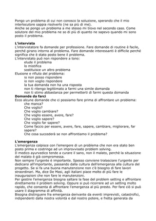 Pongo un problema di cui non conosco la soluzione, sperando che il mio
interlocutore sappia risolverlo (ne sa più di me).
Anche se pongo un problema a me stesso mi trovo nel secondo caso. Come
solutore del mio problema ne so di più di quanto ne sapevo quando mi sono
posto il problema.

L’intervista
L’intervistatore fa domande per professione. Fare domande di routine è facile,
perché girano intorno al problema. Fare domande interessanti è difficile perché
significa che è stato posto bene il problema.
L’intervistato può non rispondere a tono:
       elude il problema
       lo mistifica
       sostituisce un altro problema
Elusione e rifiuto del problema:
       io non posso rispondere
       io non voglio rispondere
       la tua domanda non ha una risposta
       non ti ritengo legittimato a farmi una simile domanda
       non ti stimo abbastanza per permetterti di farmi questa domanda
Domande da farci
Ecco alcune domande che ci possiamo fare prima di affrontare un problema:
       che manca?
       Che voglio?
       Che voglio cambiare?
       Che voglio essere, avere, fare?
       Che voglio sapere?
       Che voglio far sapere?
       Come faccio per essere, avere, fare, sapere, cambiare, migliorare, far
       sapere?
       Che cosa succederà se non affrontiamo il problema?

L’emergenza
L’emergenza colpisce con l’emergere di un problema che non era stato ben
posto prima e costringe ad un improvvisato problem solving.
Il medico ayurvedico tende a curare il sano, non il malato, perchè la situazione
del malato è già compromessa.
Non sempre l’urgente è importante. Spesso conviene tralasciare l’urgente per
dedicarsi all’importante, passando dalla cultura dell’emergenza alla cultura del
progetto. Se si fa una buona manutenzione non c'è bisogno di fare lavori
straordinari. Ma, dice De Masi, agli italiani piace molto di più fare le
inaugurazioni che non fare le manutenzioni.
Per gestire l'emergenza bisogna saltare la fase del problem setting e affrontare
direttamente il problem solving. Oppure si può ricorrere ad un setting molto
rapido, che consenta di affrontare l'emergenza al più presto. Per fare ciò si può
usare il diagramma di affinità.
Bisogna distinguere fra emergenza derivante da eventi imprevisti, catastrofici,
indipendenti dalla nostra volontà e dal nostro potere, e fretta generata da
 