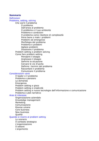 Sommario
Definizioni
Problema, setting, solving
      Che cos'è il problema
             Il problema
             Dall'ansia al problema
             Il problema e il suo ambiente
             Problema e condizioni
             Il problema come riduttore di complessità
             Porre bene o male i problemi
             Problemi ed emergenze
             Morfologia del problema
             Problema e problemi
             Agitare problemi
             Dissolvere il problema
      Problem setting e problem solving
      Come fare problem setting
             Percepire il disagio
             Analizzare il disagio
             Definire la situazione
             Cercare le vie d’uscita
             Definire i termini del problema
             Raccontare il problema
             Comunicare il problema
Considerazioni varie
      Il leader e il problema
      Problema e pensiero
      La domanda
      Emergenza
      Problem setting e gioco
      Problem setting e creatività
      Problem setting e nuove tecnologie dell'informazione e comunicazione
      Problema e plot narrativo
Aree di interesse
      Organizzazione aziendale
      Knowledge management
      Marketing
      Comunicazione
      Risorse umane
      Core business
      New business
      Qualità
Quando si ricorre al problem setting
      Lo scenario
      Il contesto strategico
      L’organizzazione
      Il settore
      L’argomento
 
